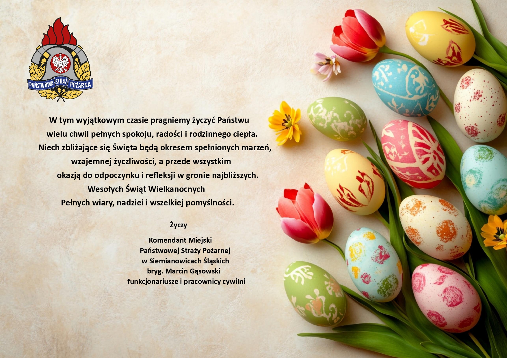 W tym wyjątkowym czasie pragniemy życzyć Państwu wielu chwil pełnych spokoju, radości i rodzinnego ciepła. Niech zbliżające się Święta będą okresem spełnionych marzeń, wzajemnej życzliwości, a przede wszystkim okazją do odpoczynku i refleksji w gronie najbliższych. Wesołych Świąt Wielkanocnych Pełnych wiary, nadziei i wszelkiej pomyślności. Życzy Komendant Miejski Państwowej Straży Pożarnej w Siemianowicach Śląskich bryg. Marcin Gąsowski funkcjonariusze i pracownicy cywilni
