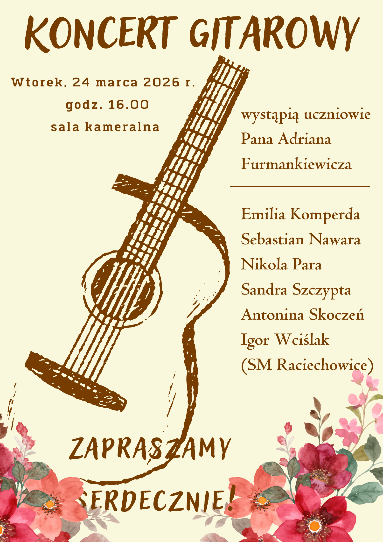 Plakat informuje o nadchodzącym wydarzeniu muzycznym w estetycznej, ciepłej oprawie. Oto jego krótki opis: Plakat zaprasza na Koncert Gitarowy (opisany również jako „Popis gitarzystów”), podczas którego wystąpią uczniowie pana Adriana Furmankiewicza. Data: Wtorek, 24 marca 2026 r. Godzina: 16:00. Miejsce: Sala kameralna. Występujący: Emilia Komperda, Sebastian Nawara, Nikola Para, Sandra Szczypta, Antonina Skoczeń oraz Igor Wciślak. Grafika: Centralnym punktem jest szkicowana, brązowa gitara akustyczna. Dolną krawędź zdobią akwarelowe kwiaty w odcieniach czerwieni i różu, co nadaje całości subtelny, wiosenny charakter. Kolorystyka: Tło ma ciepły, kremowy odcień (ecru), a czcionki utrzymane są w ciemnym brązie, co tworzy spójną i czytelną kompozycję. Układ: Tekst jest wyśrodkowany i rozmieszczony wokół grafiki instrumentu, z wyraźnym nagłówkiem oraz zaproszeniem na dole: „Zapraszamy serdecznie!”.