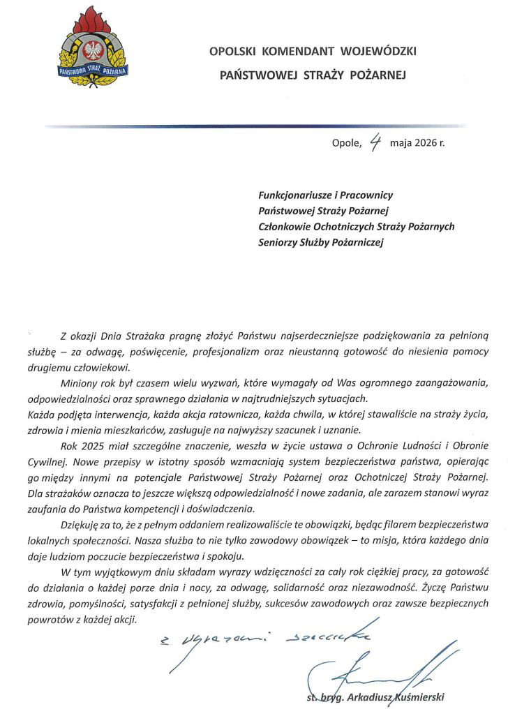Zdjęcie przedstawia oficjalny list na białym papierze firmowym Opolskiego Komendanta Wojewódzkiego PSP. W lewym górnym rogu znajduje się kolorowy herb Państwowej Straży Pożarnej, a obok nazwa jednostki. Dokument jest datowany na 4 maja 2026 roku w Opolu i skierowany do funkcjonariuszy PSP, członków OSP oraz pracowników cywilnych. Treść: Nagłówek: W lewym górnym rogu znajduje się logo Państwowej Straży Pożarnej. Po prawej stronie napis: OPOLSKI KOMENDANT WOJEWÓDZKI PAŃSTWOWEJ STRAŻY POŻARNEJ Miejscowość i data: Opole, 4 maja 2026 r. Adresaci: Funkcjonariusze i Pracownicy Państwowej Straży Pożarnej Członkowie Ochotniczych Straży Pożarnych Seniorzy Służby Pożarniczej Treść listu: Z okazji Dnia Strażaka pragnę złożyć Państwu najserdeczniejsze podziękowania za pełnioną służbę – za odwagę, poświęcenie, profesjonalizm oraz nieustanną gotowość do niesienia pomocy drugiemu człowiekowi. Miniony rok był czasem wielu wyzwań, które wymagały od Was ogromnego zaangażowania, odpowiedzialności oraz sprawnego działania w najtrudniejszych sytuacjach. Każda podjęta interwencja, każda akcja ratownicza, każda chwila, w której stawaliście na straży życia, zdrowia i mienia mieszkańców, zasługuje na najwyższy szacunek i uznanie. Rok 2025 miał szczególne znaczenie, weszła w życie ustawa o Ochronie Ludności i Obronie Cywilnej. Nowe przepisy w istotny sposób wzmacniają system bezpieczeństwa państwa, opierając go między innymi na potencjale Państwowej Straży Pożarnej oraz Ochotniczej Straży Pożarnej. Dla strażaków oznacza to jeszcze większą odpowiedzialność i nowe zadania, ale zarazem stanowi wyraz zaufania do Państwa kompetencji i doświadczenia. Dziękuję za to, że z pełnym oddaniem realizowaliście te obowiązki, będąc filarem bezpieczeństwa lokalnych społeczności. Nasza służba to nie tylko zawodowy obowiązek – to misja, która każdego dnia daje ludziom poczucie bezpieczeństwa i spokoju. W tym wyjątkowym dniu składam wyrazy wdzięczności za cały rok ciężkiej pracy, za gotowość do działania o każdej porze dnia i nocy, za odwagę, solidarność oraz niezawodność. Życzę Państwu zdrowia, pomyślności, satysfakcji z pełnionej służby, sukcesów zawodowych oraz zawsze bezpiecznych powrotów z każdej akcji. Podpis: Z wyrazami szacunku (odręczny podpis) st. bryg. Arkadiusz Kuśmierski