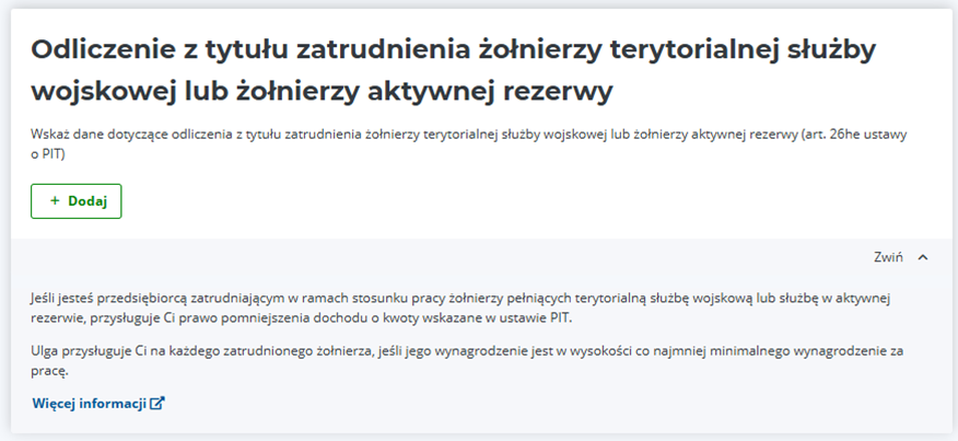 Zrzut ekranu przedstawia stronę internetową. W górnej części widoczny jest duży nagłówek „Odliczenie z tytułu zatrudnienia żołnierzy terytorialnej służby wojskowej lub żołnierzy aktywnej rezerwy”. Pod nagłówkiem znajduje się krótkie zdanie objaśniające cel sekcji: „Wskaż dane dotyczące odliczenia z tytułu zatrudnienia żołnierzy terytorialnej służby wojskowej lub żołnierzy aktywnej rezerwy (art. 26he ustawy o PIT).” Niżej, po lewej stronie, umieszczony jest prostokątny zielony przycisk z białym tekstem „+ Dodaj”. Pod przyciskiem dodawania treści jest tekst, który informuje o przysługującej uldze i zasadach jej naliczania: „Jeśli jesteś przedsiębiorcą zatrudniającym w ramach stosunku pracy żołnierzy pełniących terytorialną służbę wojskową lub służbę w aktywnej rezerwie, przysługuje Ci prawo pomniejszenia dochodu o kwoty wskazane w ustawie PIT. Ulga przysługuje Ci na każdego zatrudnionego żołnierza, jeśli jego wynagrodzenie jest w wysokości co najmniej minimalnego wynagrodzenia za pracę.”
