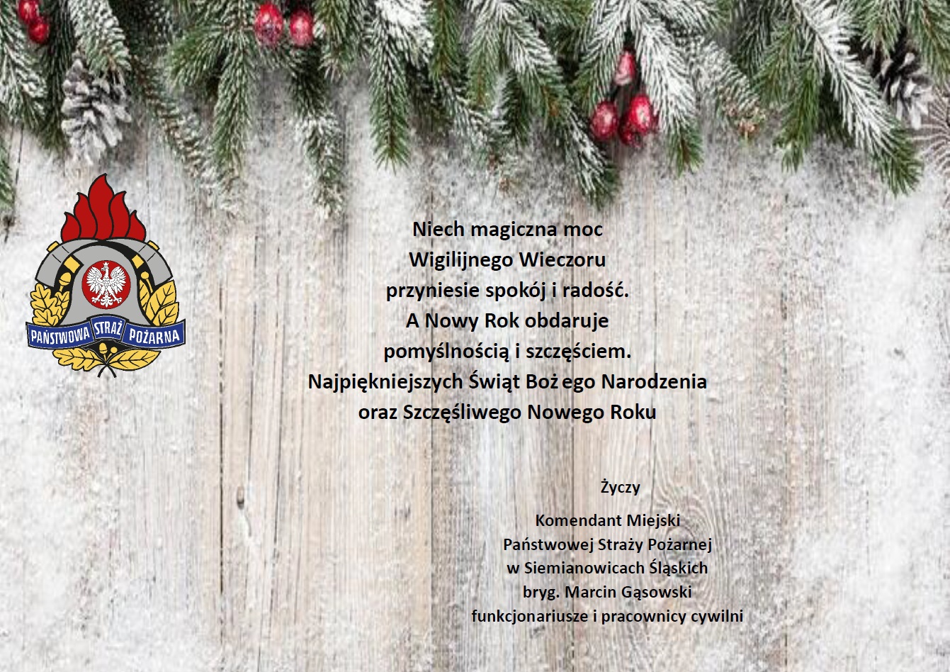 Niech magiczna moc Wigilijnego Wieczoru przyniesie pokój i radość, a Nowy Rok obdaruje pomyślnością i szczęściem. Najpiękniejszych Świąt Bożego Narodzenia oraz Szczęśliwego Nowego Roku Życzy Komendant Miejski Państwowej Straży Pożarnej w Siemianowicach Śląskich bryg. Marcin Gąsowski, funkcjonariusze i pracownicy cywilni