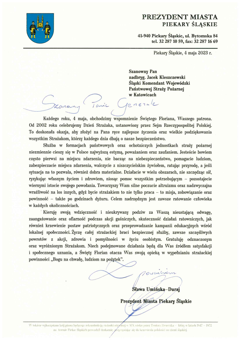 Herb miasta Piekary Śląskie Prezydent miasta Piekary Śląskie 41-940 Piekary Śląskie, ul. Bytomska 84 tel. 32 287 10 59, fax. 32 287 16 69 Piekary Śląskie, 4 maja 2023 r. Szanowny Pan nadbryg. Jacek Kleszczewski Śląski Komendant Wojewódzki Państwowej Straży Pożarnej w Katowicach Szanowny Panie Generale Każdego roku, 4 maja, obchodzimy wspomnienie Świętego Floriana, Waszego patrona. Od 2002 roku celebrujemy Dzień Strażaka, ustanowiony przez Sejm Rzeczpospolitej Polskiej. To doskonała okazja, aby złożyć na Pana ręce najlepsze życzenia oraz wielkie podziękowania wszystkim strażakom, którzy każdego dnia dbają o nasze bezpieczeństwo. Służba w formacjach państwowych oraz ochotniczych jednostkach straży pożarnej niezmiennie cieszy się w Polsce najwyższą estymą, poważaniem oraz zaufaniem. Jesteście bowiem często pierwsi na miejscu zdarzenia, walczycie z niszczycielskim żywiołem, ratując przyrodę, a jeśli sytuacja na to pozwala, również dobra materialne. Działacie w wielu obszarach, nie szczędząc sił, ryzykując własnym życiem i zdrowiem, niosąc pomoc wszystkim potrzebującym – pozostajecie wiernym istocie swojego powołania. Towarzyszy Wam silne poczucie altruizmu oraz nadzwyczajna wrażliwość na los innych, gdyż bycie strażakiem to nie tylko praca – to misja, zobowiązanie oraz powinność – także po godzinach dyżuru. Celem nadrzędnym jest zawsze ratowanie człowieka w każdych okolicznościach. Kieruję swoją wdzięczność i nieukrywany podziw za Wasza nieustającą odwagę, zaangażowanie oraz ofiarność podczas akcji gaśniczych, skuteczność działań ratowniczych, jak również krzewienie postaw patriotycznych oraz przeprowadzanie kampanii edukacyjnych wśród lokalnej społeczności. Życzę całej strażackiej braci bezpiecznej służby, zawsze szczęśliwych powrotów z akcji, zdrowia i pomyślności w życiu osobistym. Gratuluję odznaczonym oraz wyróżnionym Strażakom. Niech podejmowane działania będą dla Was źródłem satysfakcji i społecznego uznania, a Święty Florian otacza Was swoją opieką w wypełnianiu strażackiej powinności „Bogu na chwałę, ludziom na pożytek”. Sława Umińska – Duraj Prezydent Miasta Piekary Śląskie 