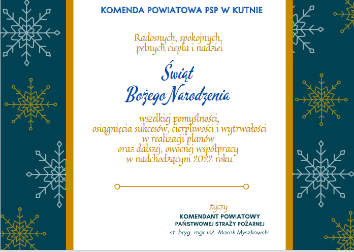 Komenda Powiatowa PSP w Kutnie.
Radosnych, spokojnych, pełnych ciepła i nadziei Świąt Bożego Narodzenia wszelkiej pomyślności, osiągnięcia sukcesów, cierpliwości i wytrwałości w realizacji planów oraz dalszej, owocnej współpracy w nadchodzącym 2022 roku życzy Komendant Powiatowy Państwowej Straży Pożarnej st. bryg. mgr inż. Marek Myszkowski.