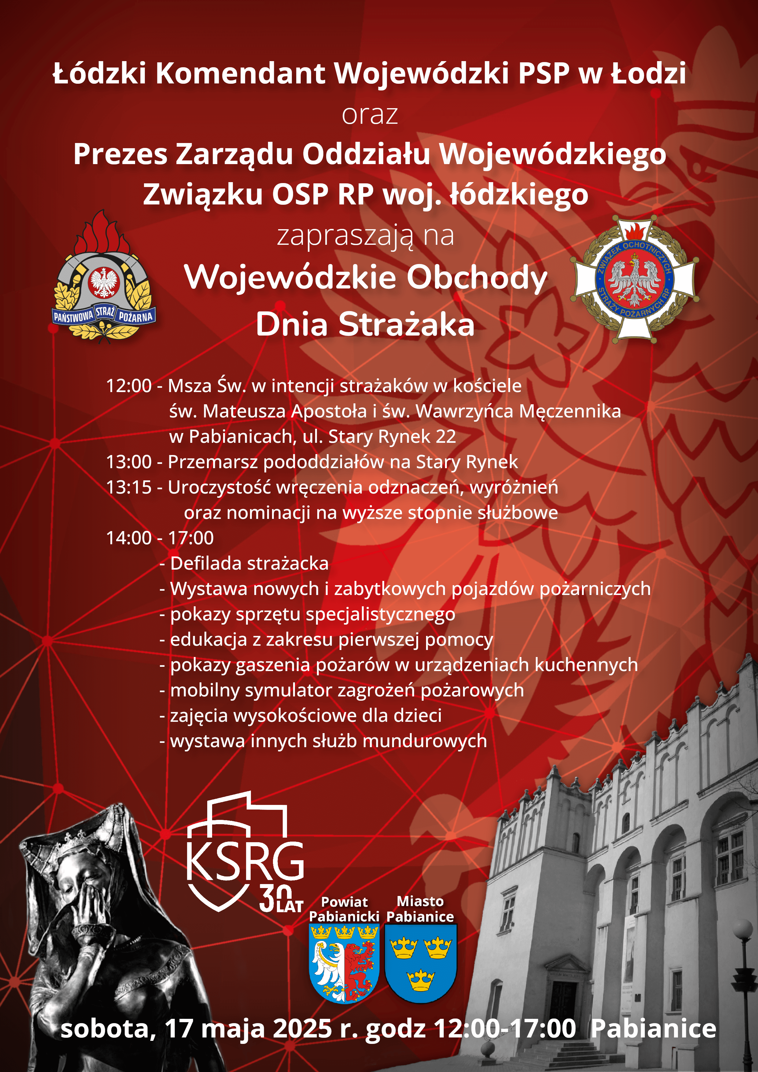 plakat informujący o wojewódzkich obchodach dnia strażaka, Łódzki Komendant Wojewódzki PSP w Łodzi oraz Prezes Zarządu Oddziału Wojewódzkiego Związku OSP RP woj. łódzkiego zapraszają na Wojewódzkie Obchody Dnia Strażaka Program uroczystości 12:00 - Msza św. w intencji strażaków w kościele św. Mateusza Apostoła i św. Wawrzyńca Męczennika w Pabianicach, ul. Stary Rynek 22 13:00 - Przemarsz pododdziałów na Stary Rynek 13:15 - Uroczystość wręczenia odznaczeń, wyróżnień oraz nominacji na wyższe stopnie służbowe 14:00 - 17:00 - Defilada strażacka - Wystawa nowych i zabytkowych pojazdów pożarniczych - pokazy sprzętu specjalistycznego - edukacja z zakresu pierwszej pomocy - pokazy gaszenia pożarów w urządzeniach kuchennych - mobilny symulator zagrożeń pożarowych - zajęcia wysokościowe dla dzieci - wystawa innych służb mundurowych sobota, 17 maja 2025 roku w Pabianicach 