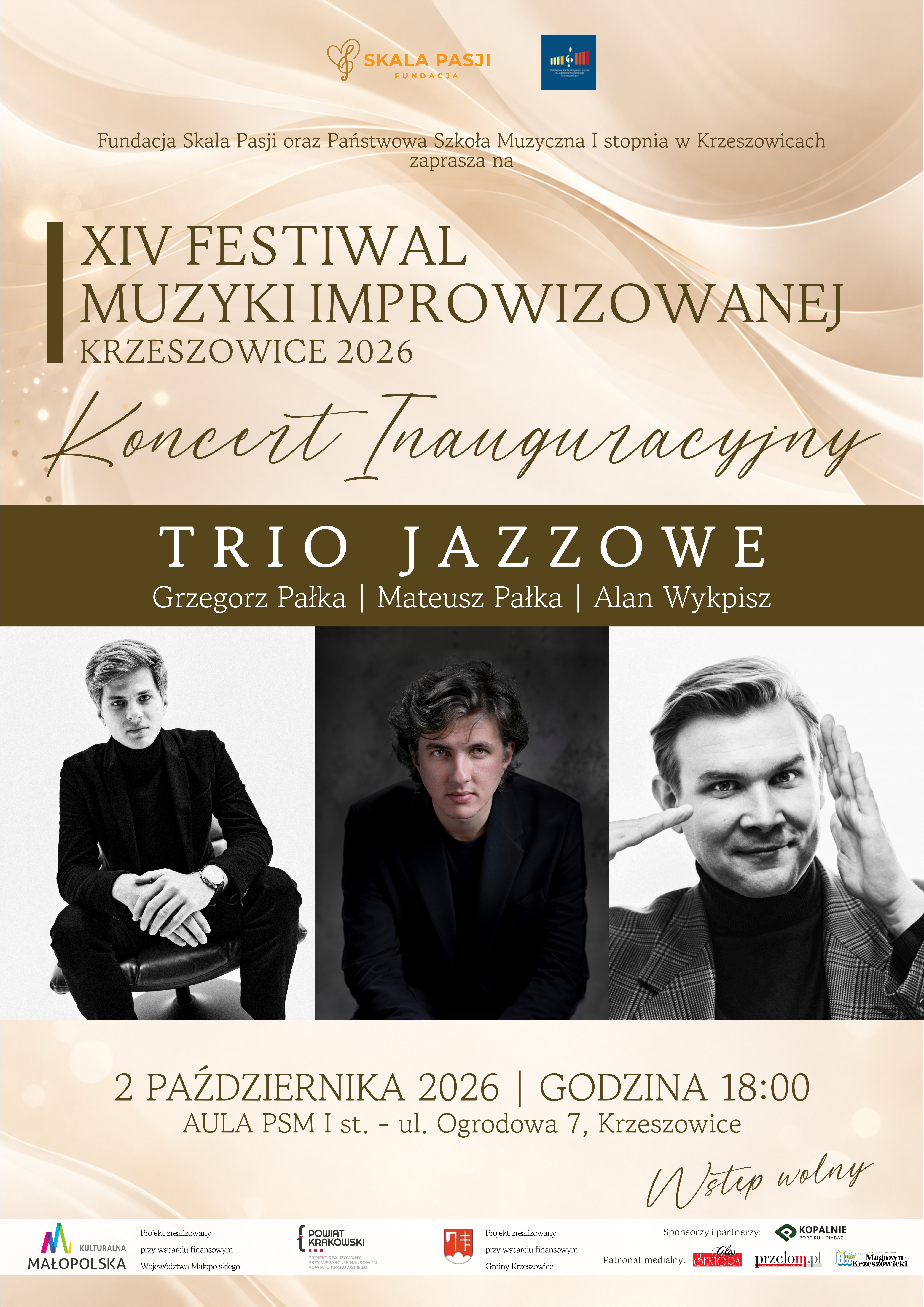 Plakat pionowy zapowiadający Koncert Inauguracyjny XIV Festiwalu Muzyki Improwizowanej Krzeszowice 2026. Kompozycja utrzymana jest w eleganckiej, stonowanej kolorystyce kremowej, beżowej, złotej i ciemnobrązowej, z czarno-białymi fotografiami trzech muzyków. W górnej części plakatu znajduje się jasne, kremowo-beżowe tło z abstrakcyjnymi, płynnymi, falującymi liniami przypominającymi jedwabne wstęgi lub smugi światła. Widoczne są subtelne złote refleksy i rozmyte, jasne punkty świetlne. W górnej części umieszczone są dwa logotypy. Po lewej stronie znajduje się logo Fundacji Skala Pasji w kolorze złoto-pomarańczowym, z charakterystycznym stylizowanym symbolem muzycznym i napisem: „SKALA PASJI FUNDACJA” Po prawej stronie znajduje się logo Państwowej Szkoły Muzycznej I stopnia im. Zygmunta Noskowskiego w Krzeszowicach – niebieski kwadrat z wielobarwnym znakiem graficznym szkoły. Poniżej znajduje się tekst: „Fundacja Skala Pasji oraz Państwowa Szkoła Muzyczna I stopnia w Krzeszowicach zaprasza na” Następnie dużymi, eleganckimi literami w kolorze ciemnobrązowym zapisano: „XIV FESTIWAL MUZYKI IMPROWIZOWANEJ KRZESZOWICE 2026” Po lewej stronie tytułu znajduje się pionowy ciemnobrązowy prostokątny element dekoracyjny. Pod nazwą festiwalu, na jasnym tle, dużą ozdobną czcionką odręczną w kolorze ciemnobrązowym widnieje napis: „Koncert Inauguracyjny” Poniżej znajduje się szeroki, poziomy pas w kolorze ciemnobrązowym. Na nim dużymi, jasnymi, kremowymi literami zapisano: „TRIO JAZZOWE” Pod nazwą zespołu, również jasnym kolorem, znajduje się zapis nazwisk muzyków: „Grzegorz Pałka | Mateusz Pałka | Alan Wykpisz” Centralną część plakatu zajmują trzy czarno-białe portrety muzyków, ułożone obok siebie w formie jednego poziomego pasa. Po lewej stronie znajduje się fotografia młodego mężczyzny ubranego na czarno. Siedzi on na krześle lub fotelu, z rękami opartymi na kolanach. Ma krótkie, zaczesane włosy i patrzy w stronę aparatu. Zdjęcie ma jasne, niemal białe tło. W środkowej części znajduje się portret młodego mężczyzny o ciemnych, falowanych włosach. Ubrany jest w ciemną marynarkę lub garnitur i siedzi z rękami opartymi przed sobą. Patrzy bezpośrednio w obiektyw. Tło fotografii jest ciemne, niemal czarne, co nadaje zdjęciu bardziej kontrastowy charakter. Po prawej stronie znajduje się czarno-biały portret mężczyzny o krótkich, jasnych włosach. Ubrany jest w marynarkę w kratę i ciemny golf. Unosi dłonie w pobliżu twarzy, tworząc charakterystyczny gest. Patrzy w stronę aparatu. Pod fotografiami ponownie pojawia się jasne, kremowo-beżowe tło z delikatnymi świetlistymi refleksami. W tej części plakatu umieszczono informację dotyczącą daty i godziny koncertu: „2 PAŹDZIERNIKA 2026 | GODZINA 18:00” Poniżej znajduje się informacja o miejscu: „AULA PSM I st. - ul. Ogrodowa 7, Krzeszowice” W prawym dolnym obszarze tej części plakatu, ozdobną czcionką odręczną w kolorze ciemnobrązowym, znajduje się informacja: „Wstęp wolny” Dolną część plakatu zajmuje biały pas zawierający oznaczenia instytucji wspierających wydarzenie, sponsora, partnerów oraz patronów medialnych. Po lewej stronie znajduje się logo „Kulturalna Małopolska” oraz informacja „Projekt zrealizowany przy wsparciu finansowym Województwa Małopolskiego”. Dalej umieszczono logo „Powiat Krakowski” wraz z informacją „Projekt zrealizowany przy wsparciu finansowym Powiatu Krakowskiego”. Następnie znajduje się herb i oznaczenie Gminy Krzeszowice oraz tekst „Projekt zrealizowany przy wsparciu finansowym Gminy Krzeszowice”. W prawej części znajduje się napis „Sponsorzy i partnerzy:”, pod którym umieszczono logo „Kopalnie Porfiru i Diabazu Sp. z o.o.”. Niżej widnieje napis „Patronat medialny:”, a obok trzy logotypy: „Seniora”, „przełom” oraz „Krzeszowicki Magazyn”.