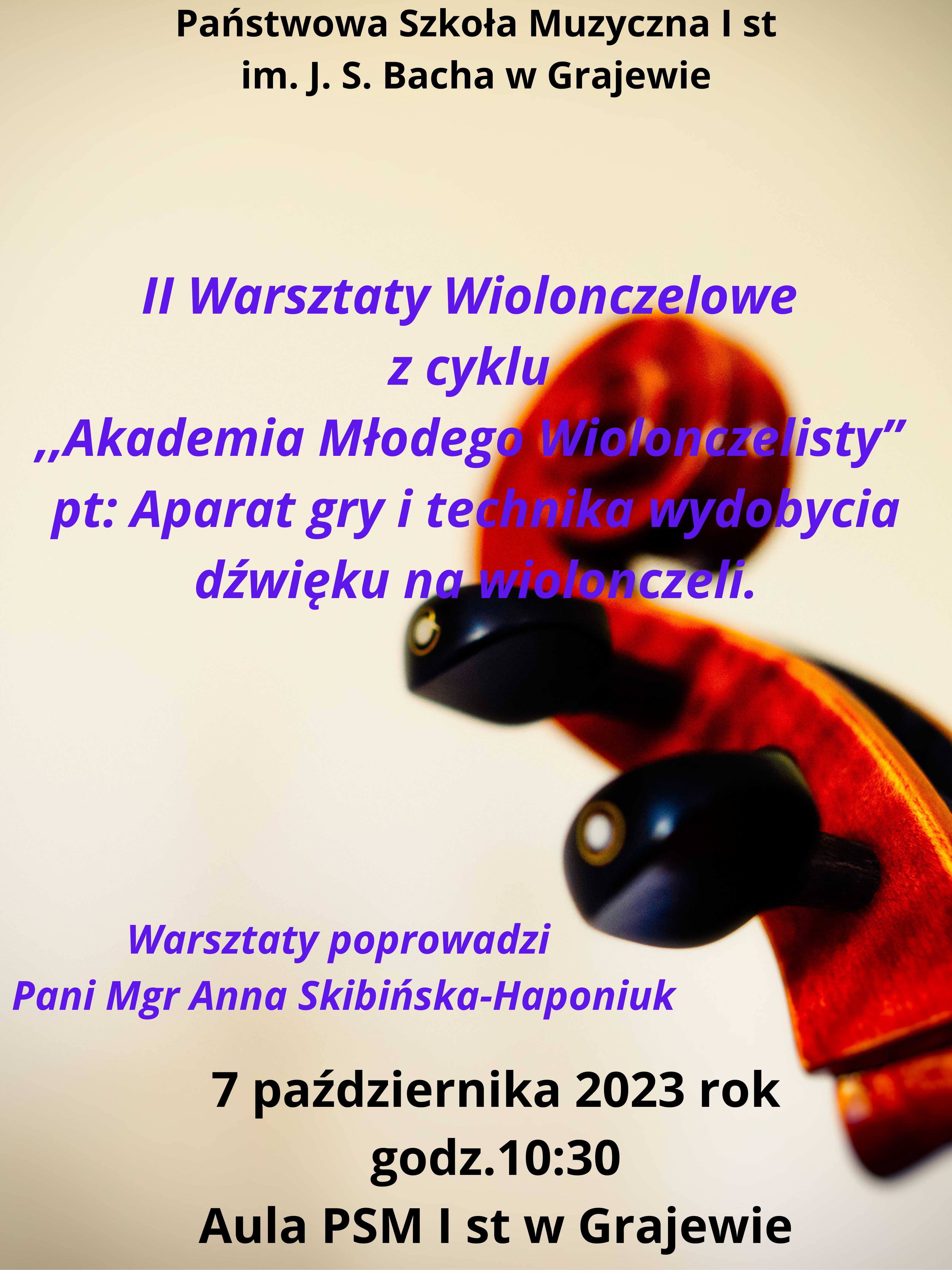 Plakat w kolorze beżowo- brązowym. Z prawej strony widoczna główka wiolonczeli. Na górze czarny napis ,,Państwowa Szkoła Muzyczna I st. im. J. S. Bacha w Grajewie. Poniżej napis w kolorze fioletowym ,, II Warsztaty wiolonczelowe z cyklu Akademia Młodego Wiolonczelisty pt. ,,Aparat gry i technika wydobycia dźwięku na wiolonczeli". Dalej w lewym rogu imię i nazwisko osoby prowadzącej Pani mgr Anny Skibińskiej - Haponiuk. Na dole data, godzina i miejsce wydarzenia w kolorze czarnym. 