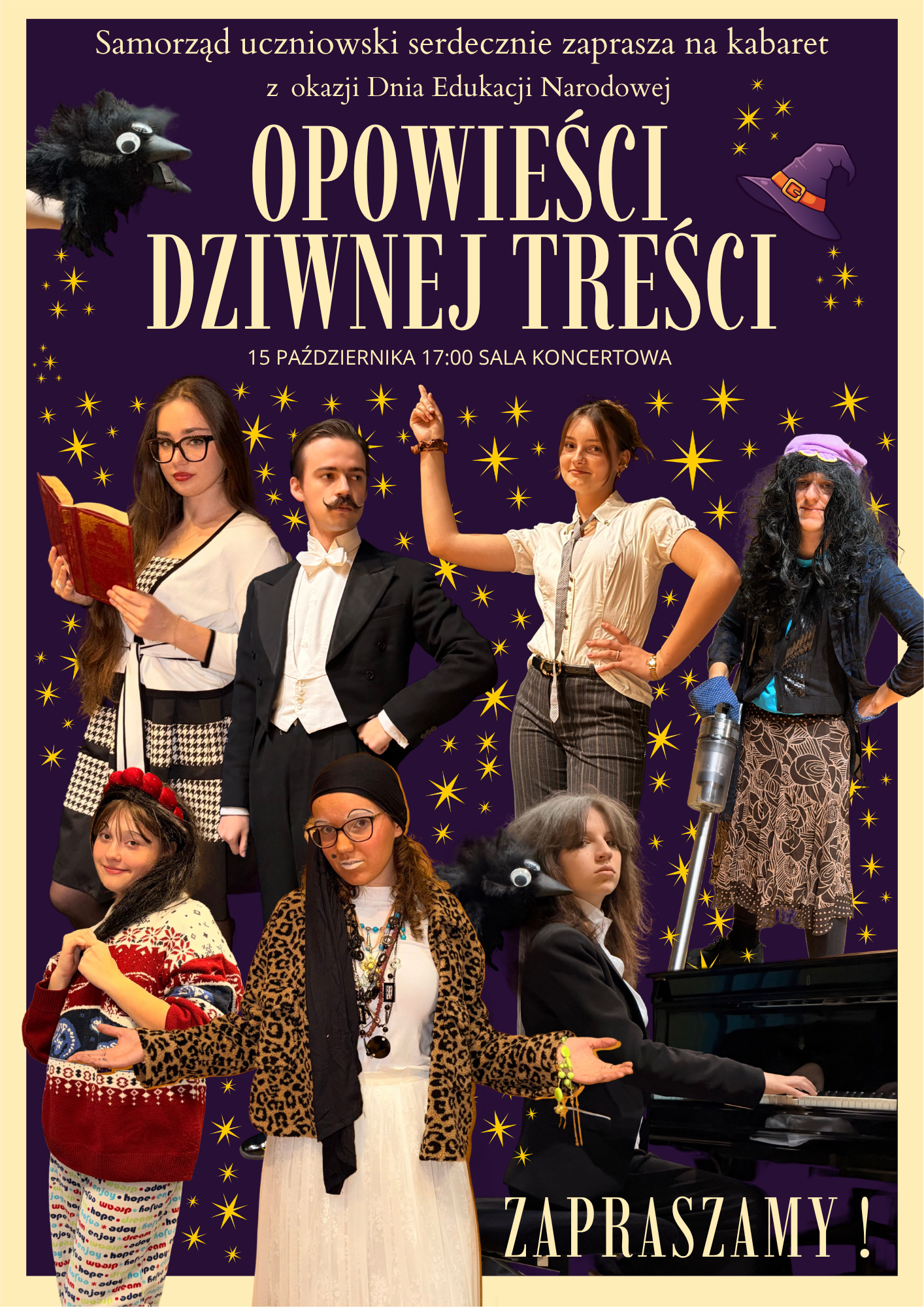 Plakat zaprasza na kabaret szkolny z okazji Dnia Edukacji Narodowej pt. „Opowieści dziwnej treści”. Wydarzenie odbędzie się 15 października o godzinie 17:00 w Sali Koncertowej, a organizuje je Samorząd Uczniowski. Tło i oprawa graficzna: Plakat ma ciemnofioletowe tło usiane żółtymi, błyszczącymi gwiazdkami. W górnych rogach umieszczono akcenty bajkowo-magiczne: po lewej stronie czarnego kruka, a po prawej fioletową czapkę czarownicy. Postacie na plakacie: W centrum znajduje się siedem młodych osób przebranych w barwne, przerysowane postacie: Na górze: Dziewczyna w okularach czytająca czerwoną książkę; chłopak w eleganckim fraku z doczepionymi wąsami; dziewczyna wskazująca palcem w górę; osoba w peruce, czapce i damskim stroju trzymająca odkurzacz. Na dole: Dziewczynka w czerwonym wzorzystym swetrze; osoba w okularach, chustce na głowie i żakiecie w panterkę z rozłożonymi rękami; chłopak grający na pianinie, nad którym leży czarny kruk. W prawym dolnym rogu widnieje duży, biały napis: „ZAPRASZAMY!”.