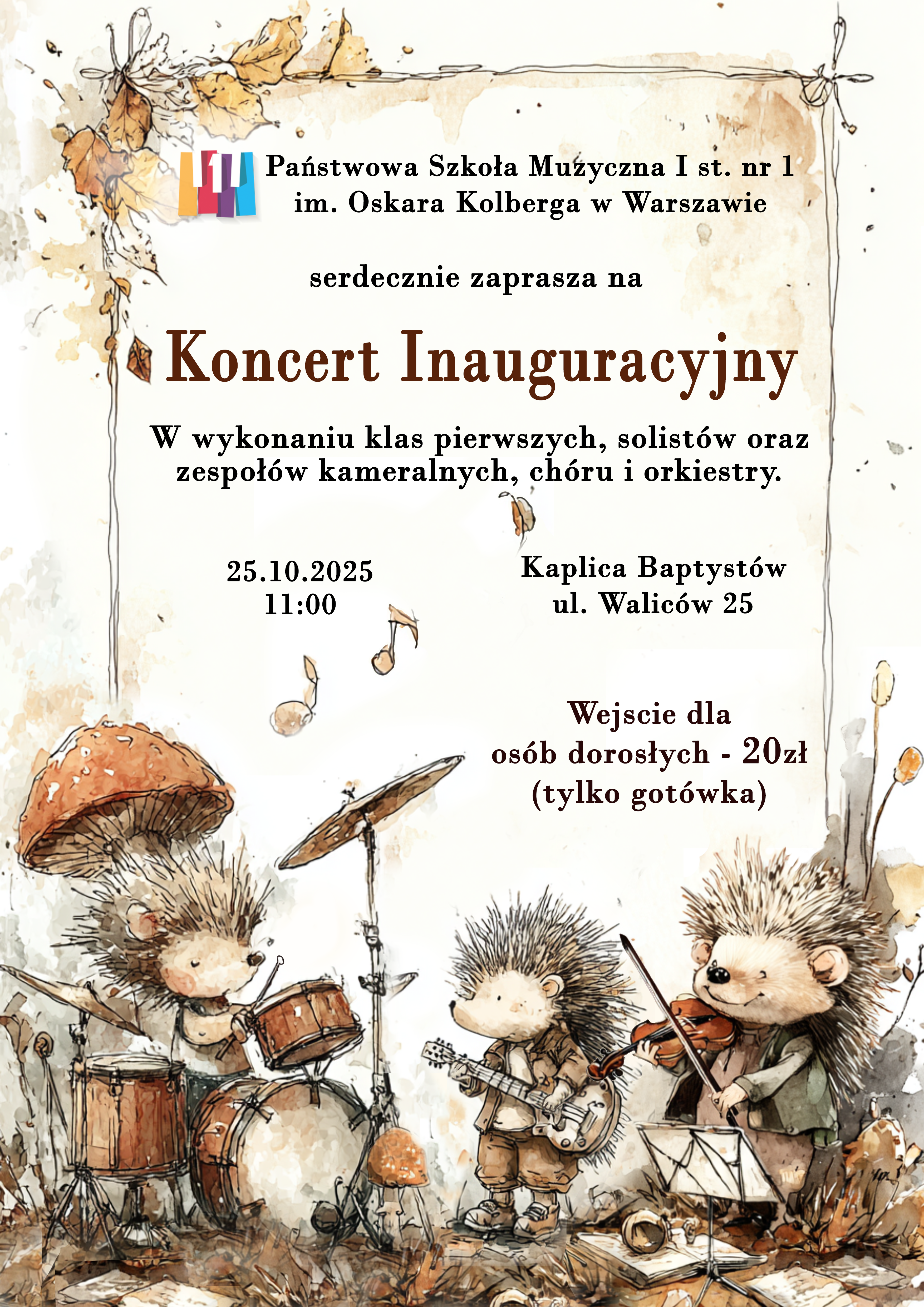 Plakat utrzymany jest w kolorach jesiennych. Dominuje biel i brąz. w dolnej części plakatu znajduje się grafika przedstawiająca jeże grające kolejno na perkusji, gitarze i skrzypcach. Ponadto znajdują się liście i grzyby. Sceneria przypomina koncert wykonywany przez jeże w lesie. W nagłówku plakatu znajduje się kolorowe logo szkoły oraz pełna jej nazwa - Państwowa Szkoła Muzyczna I stopnia nr 1 im. Oskara Kolberga w Warszawie - poniżej znajdują się: zaproszenie na wydarzenie - Państwowa Szkoła Muzyczna I stopnia nr 1 im. Oskara Kolberga w Warszawie serdecznie zaprasza na Koncert Inauguracyjny w wykonaniu klas pierwszych, solistów, zespołów kameralnych, chóru oraz orkiestry . Poniżej znajdują się dane wydarzenia: 25 października 2025 roku, Kaplica Baptystów, ul. Waliców 25, godzina 11.00. Wejście dla osób dorosłych - 20 zł - płatność tylko gotówką. 
