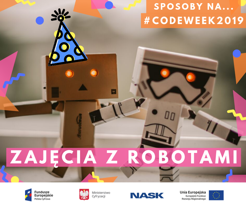 Grafika przedstawia inspirację na wydarzenie w ramach CodeWeek2019, która polega na zorganizowaniu zajęć z robotami. W górnej części grafiki znajduje się podpis: Sposoby na … CodeWeek2019! W tle grafiki - zdjęcie dwóch robotów. Na środku znajduje się napis: Zajęcia z robotami. Logo Fundusze Europejskie Polska Cyfrowa, logo Ministerstwo Cyfryzacji, logo NASK-PIB, logo Unia Europejska Europejski Fundusz Rozwoju Regionalnego.