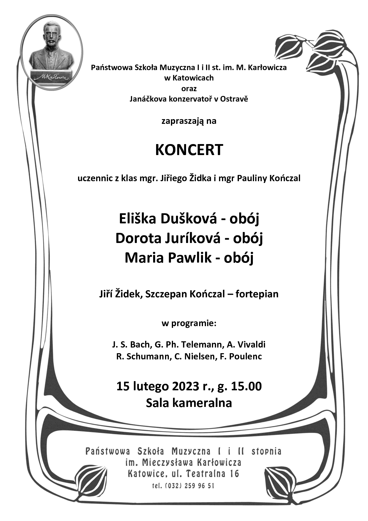 Państwowa Szkoła Muzyczna li ll st. im. M. Karłowicza w Katowicach oraz Janáčkova konzervatoř v Ostravě zapraszają na KONCERT uczennic z klas mgr. Jiřiego Židka i mgr Pauliny Kończal Eliška Dušková - obój Dorota Juríková - obój Maria Pawlik - obój Jiří Židek, Szczepan Kończal - fortepian W programie: J. S. Bach, G. Ph. Telemann, A. Vivaldi R. Schumann, C. Nielsen, F. Poulenc 15 lutego 2023 r., g. 15.00 Sala kameralna