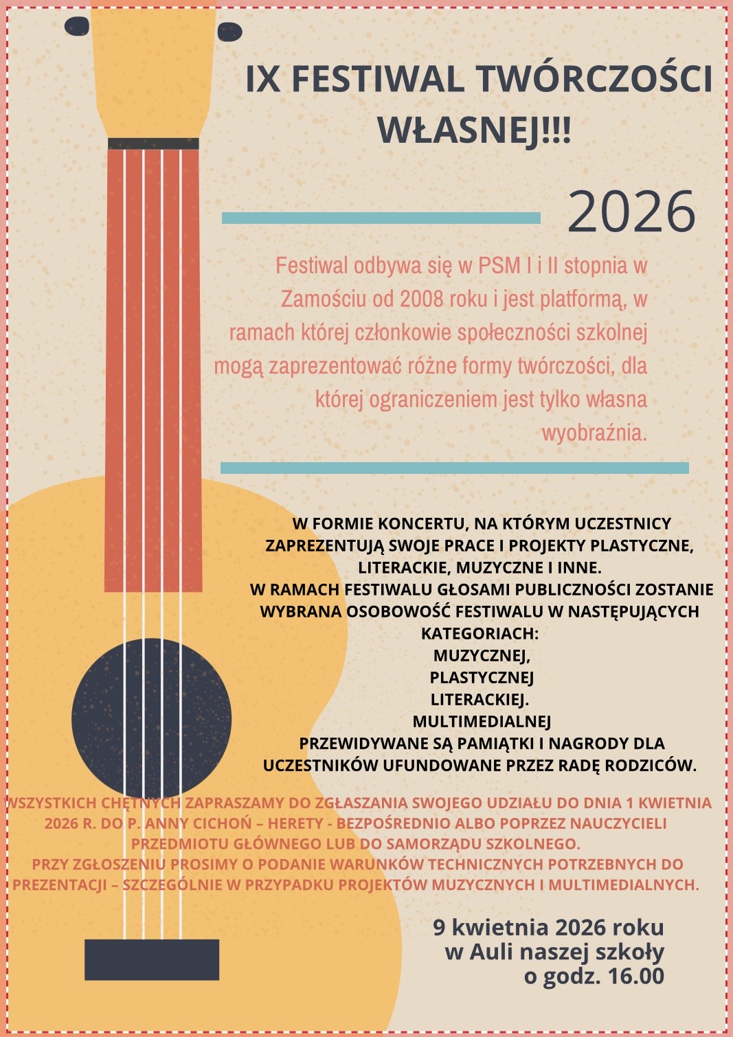 Plakat promujący wydarzenie szkolne utrzymany w jasnej, kremowej kolorystyce z graficznym motywem gitary po lewej stronie. Gitara ma czerwony gryf i niebieskie pudło rezonansowe, a struny biegną pionowo przez całą wysokość plakatu. Na górze widnieje duży tytuł, poniżej znajdują się bloki tekstu oddzielone poziomymi liniami. Na dole po prawej stronie umieszczono datę i godzinę wydarzenia. Tekst z plakatu:IX FESTIWAL TWÓRCZOŚCI WŁASNEJ!!! 2026 Festiwal odbywa się w PSM I i II stopnia w Zamościu od 2008 roku i jest platformą, w ramach której członkowie społeczności szkolnej mogą zaprezentować różne formy twórczości, dla której ograniczeniem jest tylko własna wyobraźnia. W formie koncertu, na którym uczestnicy zaprezentują swoje prace i projekty plastyczne, literackie, muzyczne i inne. W ramach festiwalu głosami publiczności zostanie wybrana osobowość festiwalu w następujących kategoriach: muzycznej, plastycznej, literackiej, multimedialnej. Przewidywane są pamiątki i nagrody dla uczestników ufundowane przez Radę Rodziców. Wszystkich chętnych zapraszamy do zgłaszania swojej udziału do dnia 1 kwietnia 2026 r. do p. Anny Cichon – internat bezpośrednio albo poprzez nauczycieli przedmiotu głównego lub do samorządu szkolnego. Przy zgłoszeniu prosimy o podanie warunków technicznych potrzebnych do prezentacji (szczególnie w przypadku projektów muzycznych i multimedialnych). 9 kwietnia 2026 roku w Auli naszej szkoły o godz. 16.00.