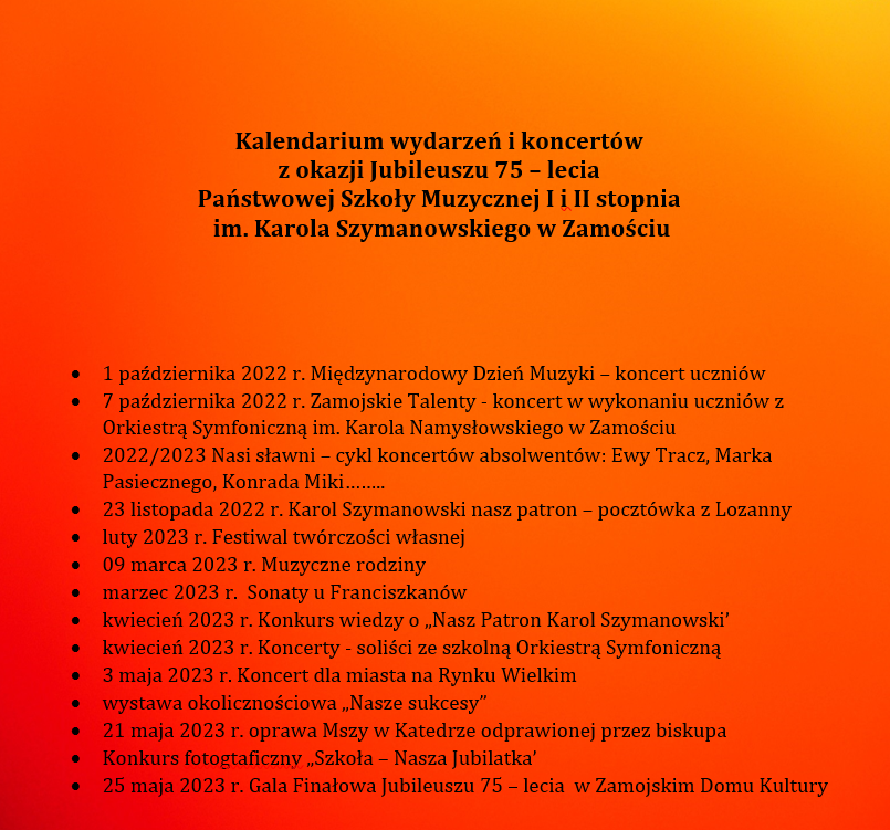 Plakat na cieniowanym – czerwono-pomarańczowym tle z napisem: Kalendarium wydarzeń i koncertów z okazji Jubileuszu 75 – lecia Państwowej Szkoły Muzycznej I i II stopnia im. Karola Szymanowskiego w Zamościu 1 października 2022 r. Międzynarodowy Dzień Muzyki – koncert uczniów 7 października 2022 r. Zamojskie Talenty - koncert w wykonaniu uczniów z Orkiestrą Symfoniczną im. Karola Namysłowskiego w Zamościu 2022/2023 Nasi sławni – cykl koncertów absolwentów: Ewy Tracz, Marka Pasiecznego, Konrada Miki…….. 23 listopada 2022 r. Karol Szymanowski nasz patron – pocztówka z Lozanny luty 2023 r. Festiwal twórczości własnej 09 marca 2023 r. Muzyczne rodziny marzec 2023 r. Sonaty u Franciszkanów kwiecień 2023 r. Konkurs wiedzy o „Nasz Patron Karol Szymanowski’ kwiecień 2023 r. Koncerty - soliści ze szkolną Orkiestrą Symfoniczną 3 maja 2023 r. Koncert dla miasta na Rynku Wielkim wystawa okolicznościowa „Nasze sukcesy” 21 maja 2023 r. oprawa Mszy w Katedrze odprawionej przez biskupa Konkurs fotograficzny „Szkoła – Nasza Jubilatka’ 25 maja 2023 r. Gala Finałowa Jubileuszu 75 – lecia w Zamojskim Domu Kultury