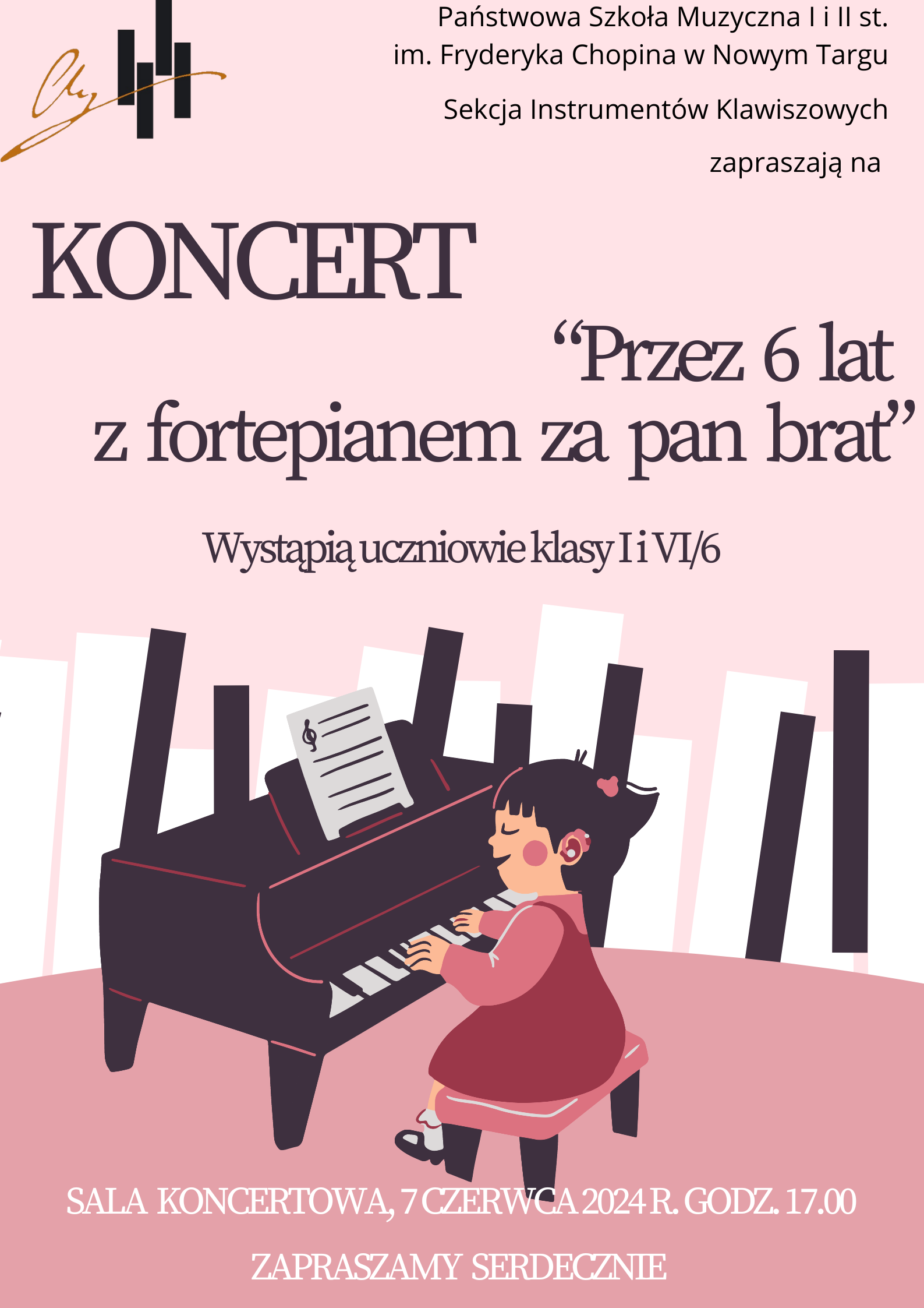 Grafika plakatu jest w odcieniach różu.W lewym górnym rogu logo szkoły Rysunek: Dziewczynka gra na fortepianie za nią płot z klawiatury fortepianowej. Na plakacie znajdują się następujące informacje: Państwowa Szkoła Muzyczna I i II st. im. Fryderyka Chopina w Nowym Targu, Sekcja Instrumentów Klawiszowych zapraszają na Koncert Przez 6 lat z fortepianem za pan brat, wystąpią uczniowie klasy i i VI/6. Sala Koncertowa, 7 czerwca 2024 r. godz. 17.00, Zapraszamy serdecznie.