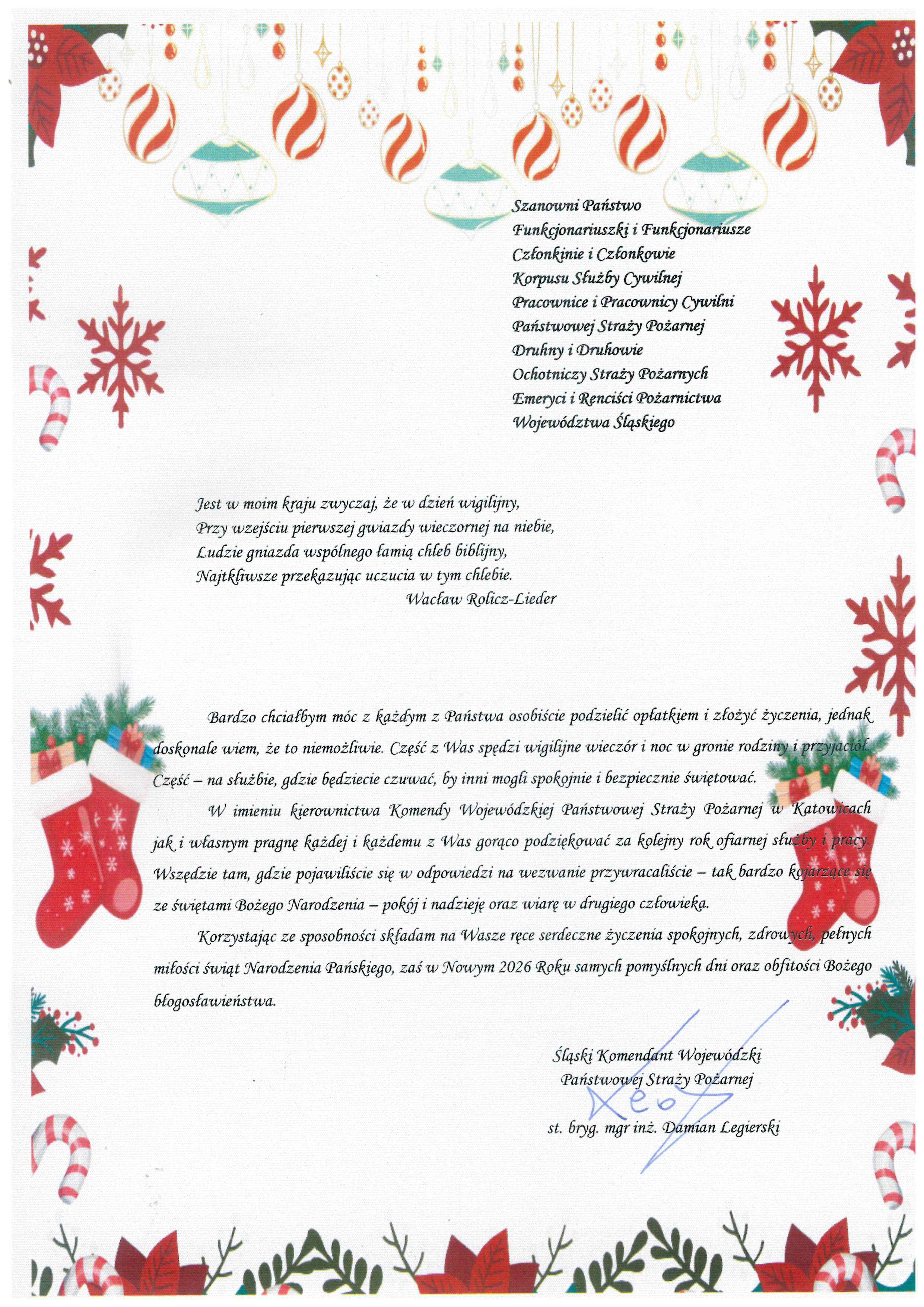 Grafika ma formę pionowej, świątecznej kartki z życzeniami bożonarodzeniowymi. Tło jest jasne, w kolorze złamanej bieli. Całość utrzymana jest w ciepłej, spokojnej, eleganckiej stylistyce. Górna krawędź ozdobiona jest wiszącymi bombkami choinkowymi w kolorach czerwonym, złotym, białym i miętowym. Bombki mają różne kształty: owalne, kuliste i geometryczne. Po bokach kartki, symetrycznie po lewej i prawej stronie, znajdują się czerwone śnieżynki, cukrowe laski oraz drobne świąteczne motywy. Dolna część kartki ozdobiona jest gałązkami świerkowymi, czerwonymi gwiazdami betlejemskimi, prezentami oraz wiszącymi czerwonymi skarpetami świątecznymi.Grafika ma charakter oficjalny, ale jednocześnie ciepły i uroczysty, typowy dla instytucjonalnych życzeń świątecznych. Adresaci (górna prawa część kartki): Szanowni Państwo Funkcjonariuszki i Funkcjonariusze Członkinie i Członkowie Korpusu Służby Cywilnej Pracownice i Pracownicy Cywilni Państwowej Straży Pożarnej Druhny i Druhowie Ochotniczych Straży Pożarnych Emeryci i Renciści Pożarnictwa Województwa Śląskiego Cytat literacki (środkowa część): Jest w moim kraju zwyczaj, że w dzień wigilijny, Przy wejściu pierwszej gwiazdy wieczornej na niebie, Ludzie gniazda wspólnego łamią chleb biblijny, Najtkliwsze przekazując uczucia w tym chlebie. Wacław Rolicz-Lieder Treść życzeń (dolna część kartki): Bardzo chciałbym móc z każdym z Państwa osobiście podzielić opłatkiem i złożyć życzenia, jednak doskonale wiem, że to niemożliwe. Część z Was spędzi wigilijne wieczór i noc w gronie rodziny i przyjaciół. Część – na służbie, gdzie będziecie czuwać, by inni mogli spokojnie i bezpiecznie świętować.W imieniu kierownictwa Komendy Wojewódzkiej Państwowej Straży Pożarnej w Katowicach jak i własnym pragnę każdej i każdemu z Was gorąco podziękować za kolejny rok ofiarnej służby i pracy. Wszędzie tam, gdzie pojawialiście się w odpowiedzi na wezwanie przywracaliście – tak bardzo kojarzące się ze świętami Bożego Narodzenia – pokój i nadzieję oraz wiarę w drugiego człowieka. Korzystając ze sposobności składam na Wasze ręce serdeczne życzenia spokojnych, zdrowych, pełnych miłości świąt Narodzenia Pańskiego, zaś w Nowym 2026 Roku samych pomyślnych dni oraz obfitości Bożego błogosławieństwa. Podpis (prawy dolny róg): Śląski Komendant Wojewódzki Państwowej Straży Pożarnej st. bryg. mgr inż. Damian Legierski Pod podpisem widoczny jest odręczny, niebieski podpis autora.