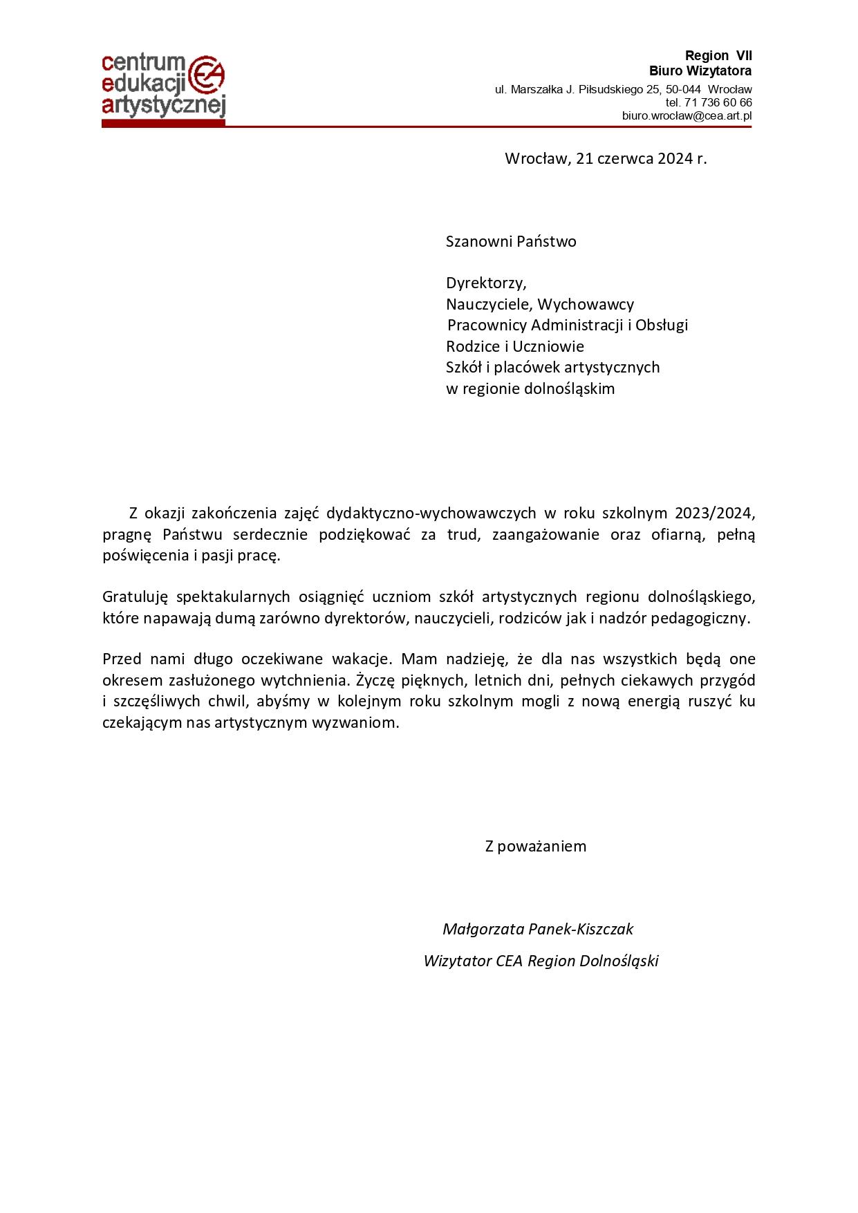 List Wizytatora CEA Region Dolnośląski - Małgorzaty Panek-Kiszczak na zakończenie roku szkolnego 2023/2024 o treści: "Wrocław, 21 czerwca 2024 r. Szanowni Państwo Dyrektorzy, Nauczyciele, Wychowawcy, Pracownicy Administracji i Obsługi, Rodzice i Uczniowie Szkół i placówek artystycznych w regionie dolnośląskim. Z okazji zakończenia zajęć dydaktyczno-wychowawczych w roku szkolnym 2023/2024, pragnę Państwu serdecznie podziękować za trud, zaangażowanie oraz ofiarną, pełną poświęcenia i pasji pracę. Gratuluję spektakularnych osiągnięć uczniom szkół artystycznych regionu dolnośląskiego, które napawają dumą zarówno dyrektorów, nauczycieli, rodziców jak i nadzór pedagogiczny. Przed nami długo oczekiwane wakacje. Mam nadzieję, że dla nas wszystkich będą one okresem zasłużonego wytchnienia. Życzę pięknych, letnich dni, pełnych ciekawych przygód i szczęśliwych chwil, abyśmy w kolejnym roku szkolnym mogli z nową energią ruszyć ku czekającym nas artystycznym wyzwaniom. Z poważaniem Małgorzata Panek-Kiszczak - Wizytator CEA Region Dolnośląski".