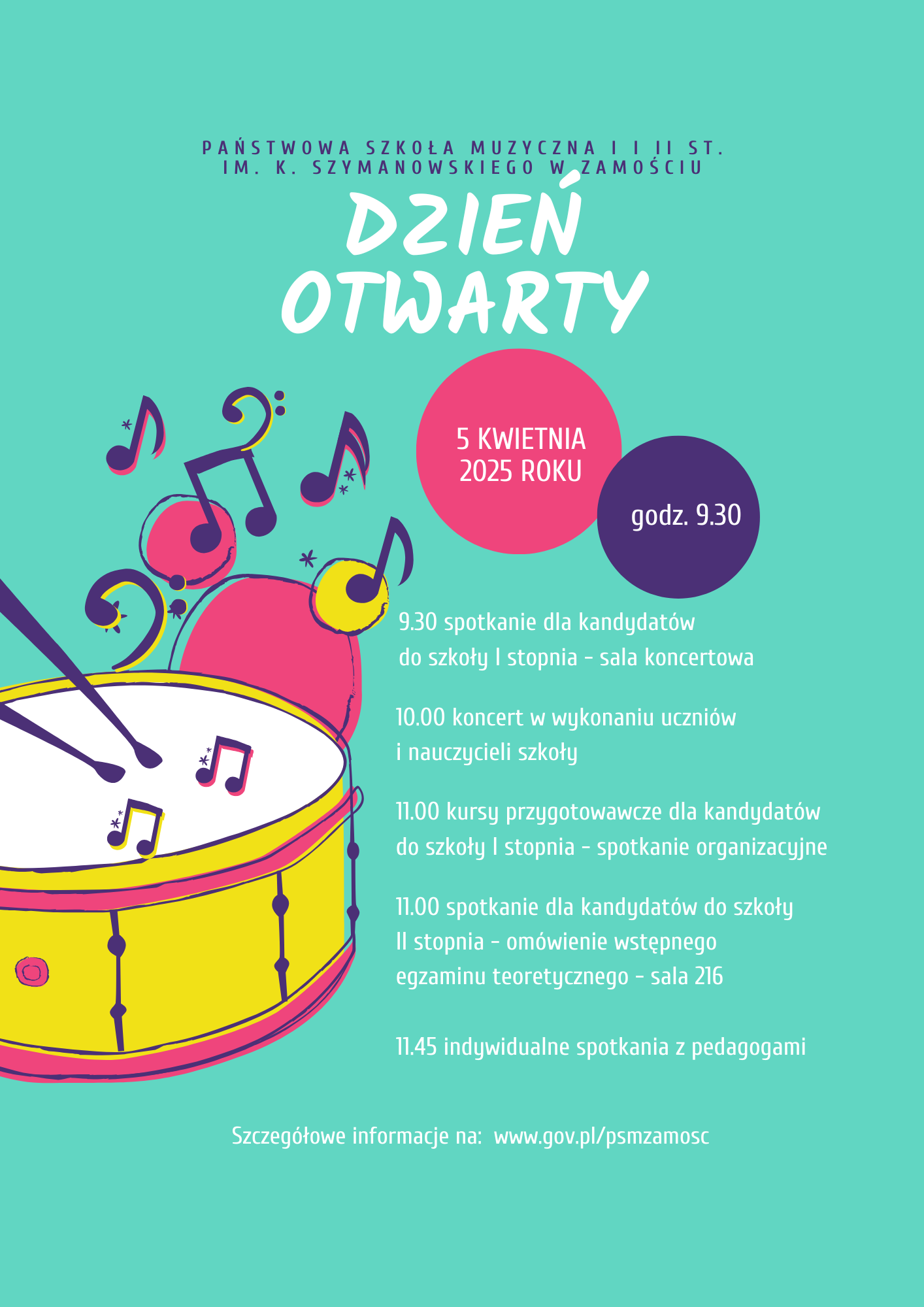 Plakat w kolorze seledynowym. U góry nazwa szkoły: " Państwowa Szkoła Muzyczna I i II st. im. K. Szymanowskiego w Zamościu"-w kolorze ciemnoniebieskim. Poniżej napis: "Dzień otwarty", w kolorze białym. Pod napisem dwa koła zachodzące za siebie, w kolorach różowym i niebieskim. W kołach informacje: "5 kwietnia 2025 r. " i "godz. 9.30" w kolorze białym. Poniżej, po lewej fragmentaryczny rysunek werbla i pałek oraz symboli nut, klucza basowego itp. w kolorach żółtym, różowym, niebieskim i białym, Po prawej, informacje tekstowe w kolorze białym o brzmieniu: "9.30 spotkanie dla kandydatów do szkoły I stopnia - sala koncertowa". Poniżej: "10.00 koncert w wykonaniu uczniów i nauczycieli szkoły". Poniżej: "11.00 kurs przygotowawczy dla kandydatów do szkoły I stopnia - sala koncertowa". Poniżej: "11.00 spotkanie dla kandydatów do szkoły II stopnia - omówienie wstępnego egzaminu teoretycznego - sala 216". Poniżej: " 11.45 indywidualne spotkania z pedagogami". U dołu strony informacja: "Szczegółowe informacje na : www.gov.pl/psmzamosc"