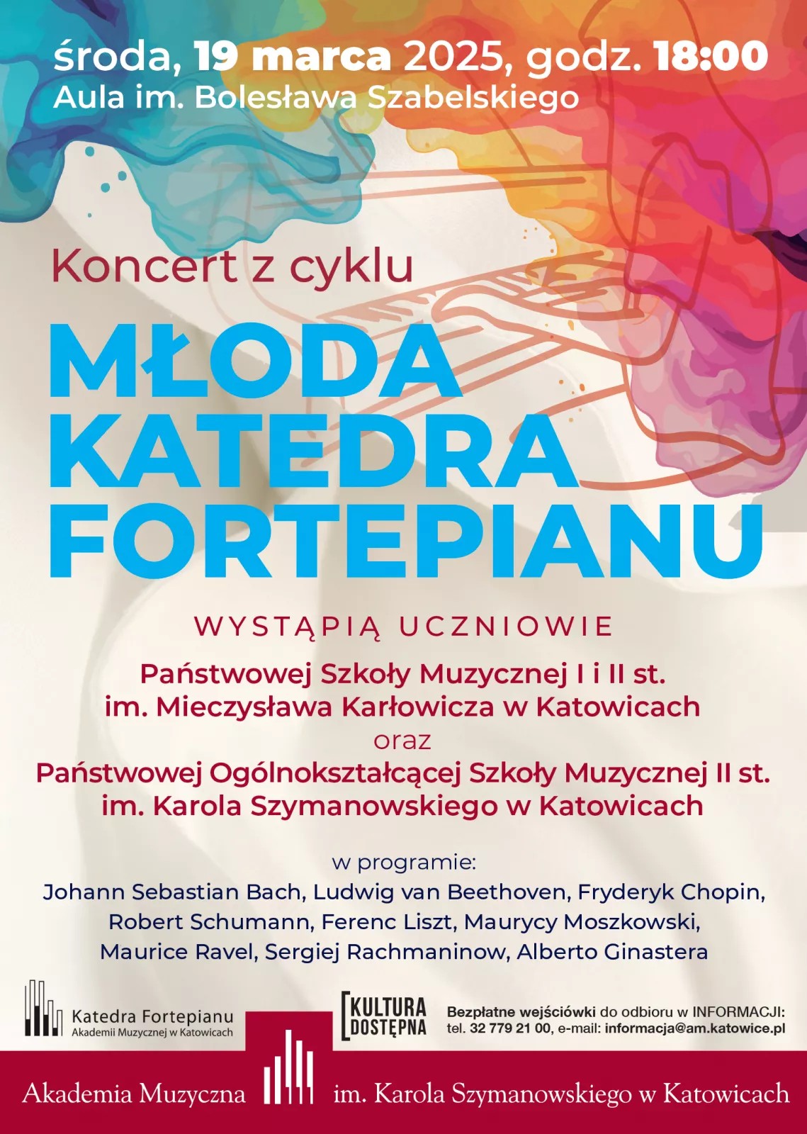 Plakat zapowiada koncert z cyklu „Młoda Katedra Fortepianu”, który odbędzie się w środę, 19 marca 2025 roku, o godzinie 18:00 w Auli im. Bolesława Szabelskiego. Wystąpią uczniowie Państwowej Szkoły Muzycznej I i II stopnia im. Mieczysława Karłowicza w Katowicach oraz Państwowej Ogólnokształcącej Szkoły Muzycznej II stopnia im. Karola Szymanowskiego w Katowicach. W programie utwory m.in. Johanna Sebastiana Bacha, Ludwiga van Beethovena, Fryderyka Chopina, Roberta Schumanna, Ferenca Liszta i Sergieja Rachmaninowa. Tło plakatu jest jasne, z kolorowymi, abstrakcyjnymi wzorami przypominającymi akwarelowe plamy oraz szkic fortepianu. Tekst w różnych rozmiarach czcionki, w kolorach niebieskim, bordowym i czarnym. Na dole logotypy Akademii Muzycznej im. Karola Szymanowskiego w Katowicach, Katedry Fortepianu oraz inicjatywy „Kultura Dostępna”. Informacja o bezpłatnych wejściówkach oraz dane kontaktowe Akademii.