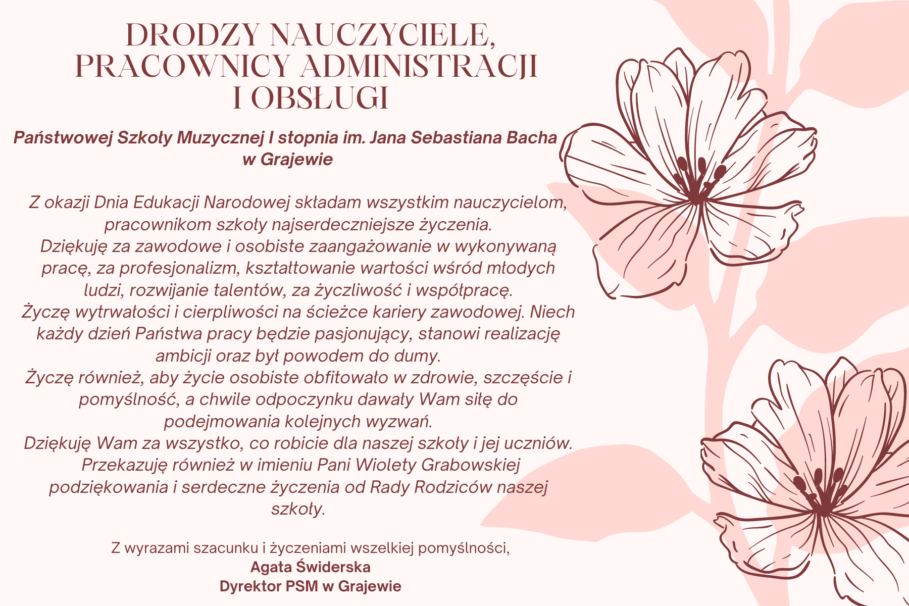 Na różowym tle z różowym kwiatem po prawej stronie następujący tekst: DRODZY NAUCZYCIELE, PRACOWNICY ADMINISTRACJI I OBSŁUGI Państwowej Szkoły Muzycznej I stopnia im. Jana Sebastiana Bacha w Grajewie, Z okazji Dnia Edukacji Narodowej składam wszystkim nauczycielom, pracownikom szkoły najserdeczniejsze życzenia. Dziękuję za zawodowe i osobiste zaangażowanie w wykonywaną pracę, za profesjonalizm, kształtowanie wartości wśród młodych ludzi, rozwijanie talentów, za życzliwość i współpracę. Życzę wytrwałości i cierpliwości na ścieżce kariery zawodowej. Niech każdy dzień Państwa pracy będzie pasjonujący, stanowi realizację ambicji oraz był powodem do dumy. Życzę również, aby życie osobiste obfitowało w zdrowie, szczęście i pomyślność, a chwile odpoczynku dawały Wam siłę do podejmowania kolejnych wyzwań. Dziękuję Wam za wszystko, co robicie dla naszej szkoły i jej uczniów. Przekazuję również w imieniu Pani Wiolety Grabowskiej podziękowania i serdeczne życzenia od Rady Rodziców naszej szkoły. Z wyrazami szacunku i życzeniami wszelkiej pomyślności, Agata Świderska Dyrektor PSM w Grajewie.