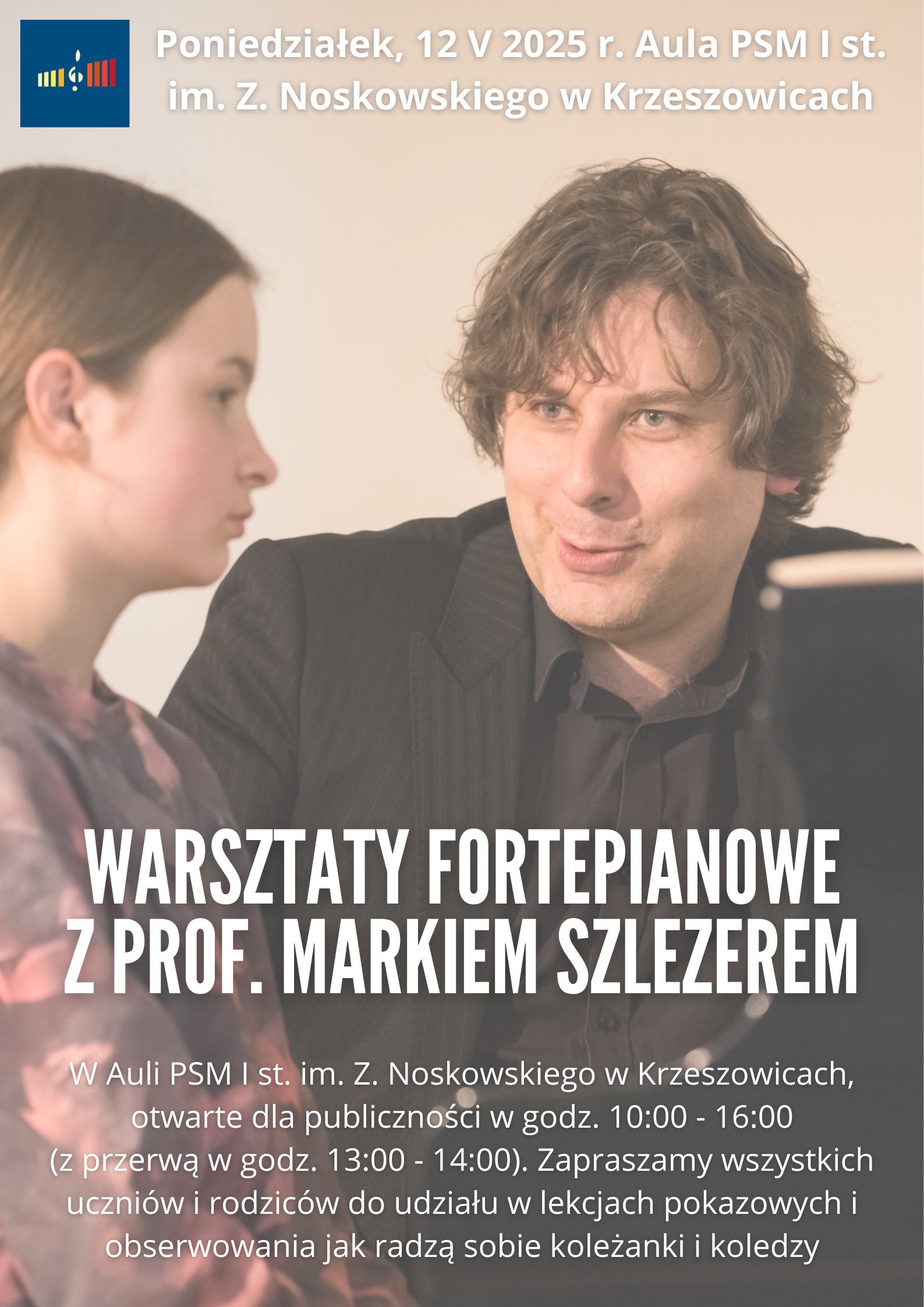 Plakat w le ze zdjęciem wykładowcy i ucznia przy fortepianie. Od góry po lewej logo szkoły i tekst: Poniedziałek, 12 V 2025 r. Aula PSM I st. im. Z. Noskowskiego w Krzeszowicach. Niżej: WARSZTATY FORTEPIANOWE Z PROF. MARKIEM SZLEZEREM w Auli PSM I st. im. Z. Noskowskiego w Krzeszowicach, otwarte dla publiczności w godz. 10:00 - 16:00 (z przerwą w godz. 13:00 - 14:00). Zapraszamy wszystkich uczniów i rodziców do udziału w lekcjach pokazowych i obserwowania jak radzą sobie koleżanki i koledzy