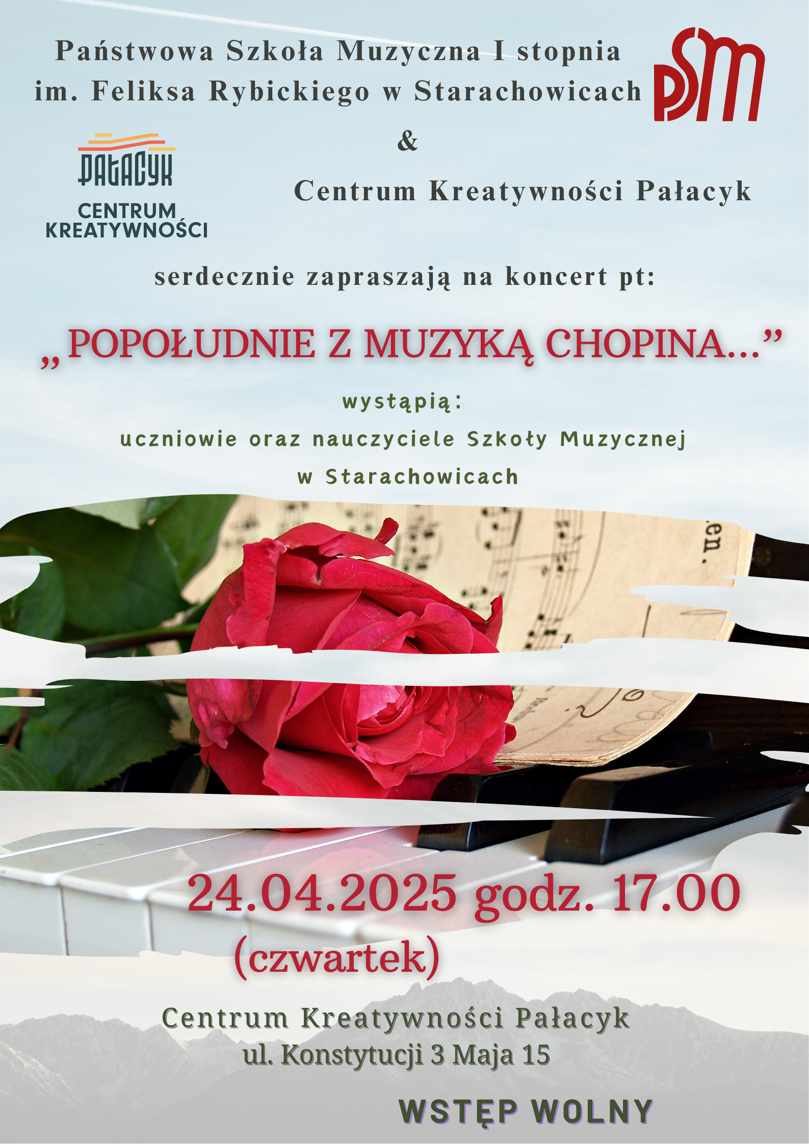Nagłówek: Państwowa Szkoła Muzyczna I stopnia im. Feliksa Rybickiego w Starachowicach oraz Centrum Kreatywności Pałacyk serdecznie zapraszają na koncert pt.: „Popołudnie z muzyką Chopina…” Wystąpią: uczniowie oraz nauczyciele Szkoły Muzycznej w Starachowicach Data i godzina: 24 kwietnia 2025 roku (czwartek), godzina 17:00 Miejsce: Centrum Kreatywności Pałacyk ul. Konstytucji 3 Maja 15, Starachowice Wstęp wolny Tło plakatu: Na dolnej części plakatu widać czerwone róże, nuty oraz klawisze fortepianu – wszystko w romantycznym, eleganckim stylu. W tle widoczny jest górski krajobraz oraz delikatne niebo.