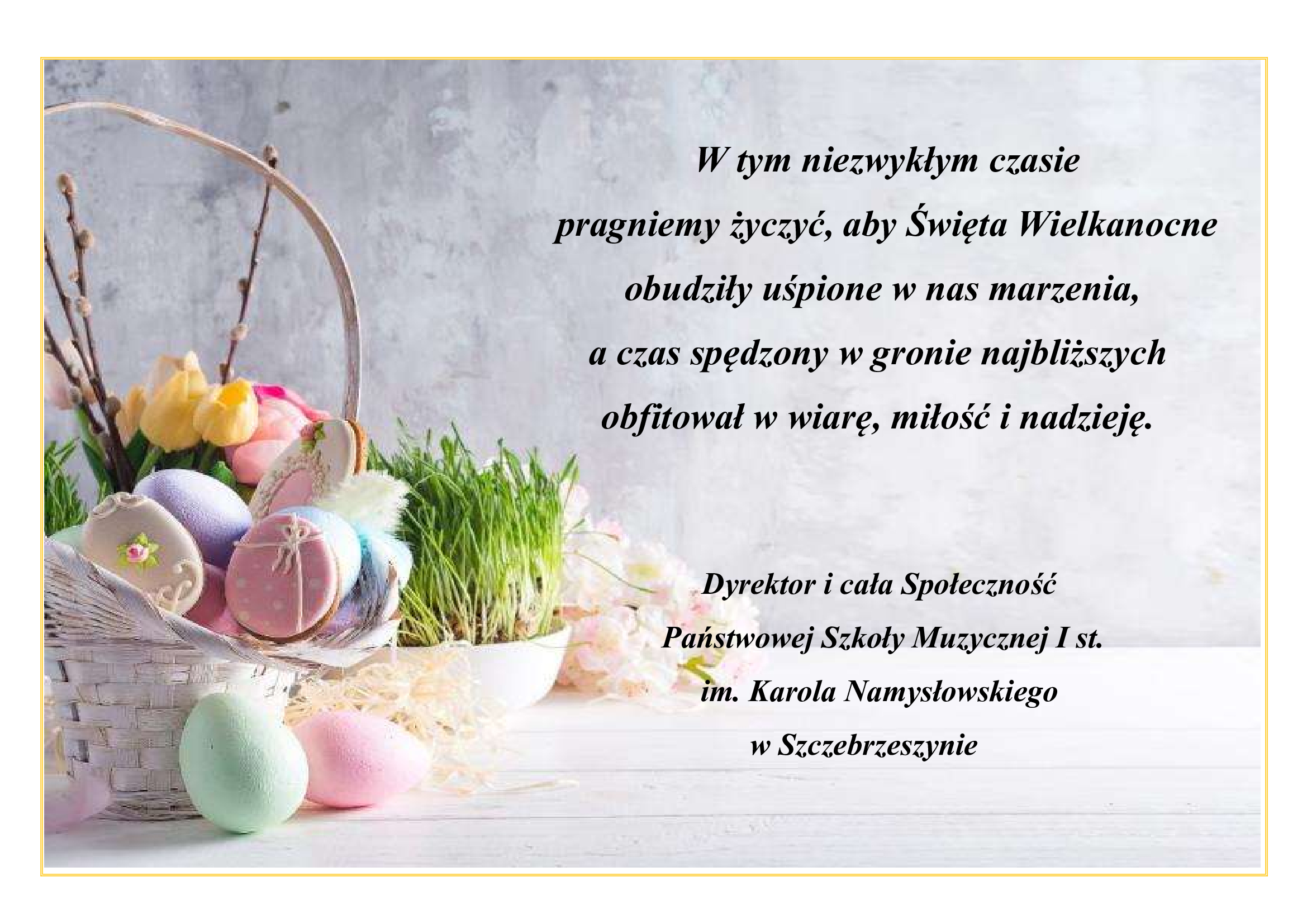 Na szarym tle z lewej strony koszyczek z jajkami i miseczka z rzeżuchą. Po prawej stronie napis: w tym niezwykłym czasie pragniemy życzyć, aby Święta Wielkanocne obudziły uśpione w nas marzenia, a czas spędzony w gronie najbliższych obfitował w wiarę miłość i nadzieję. Dyrektor i cała Społeczność Państwowej Szkoły Muzycznej I st. im. Karola Namysłowskiego w Szczebrzeszynie