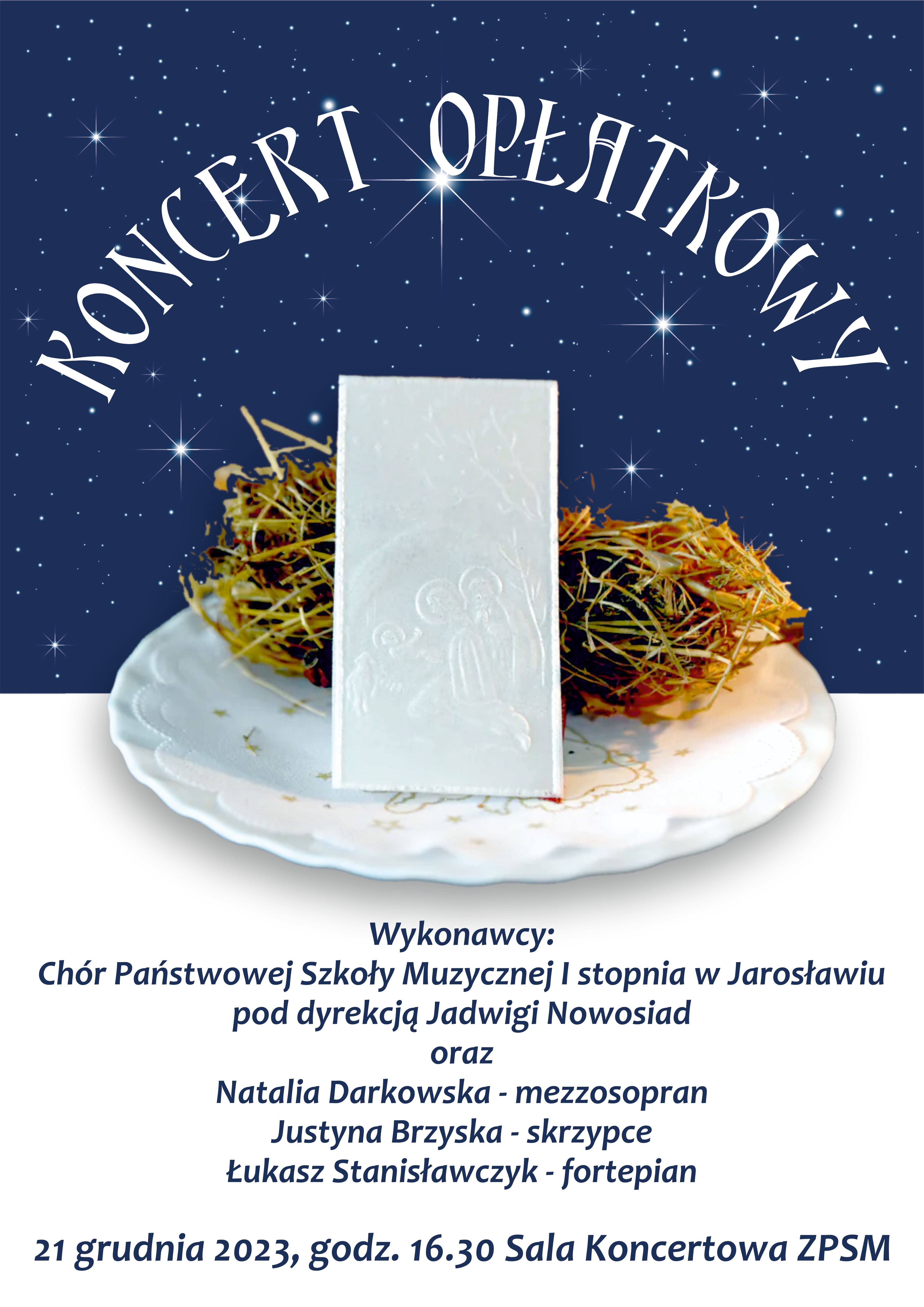 Plakat podzielony w poziomie na dwie równe części. Górna posiada granatowe tło z ikonografiką gwiazd oraz białym napisem KONCERT OPŁATKOWY W połowie strony zdjęcie białego talerza, a na nim siano symbolizujące Święta Bożego Narodzenia oraz tradycyjny opłatek. Poniżej na białym tle czarny napis: Wykonawcy: Chór PSM I st. w Jarosławiu pod dyrekcją Jadwigi Nowosiad oraz Natalia Darkowska - mezzosopran, Justyna Brzyska - skrzypce, Łukasz Stanisławczyk - fortepian, 21 grudnia 2023, godz. 16.30 Sala Koncertowa ZPSM