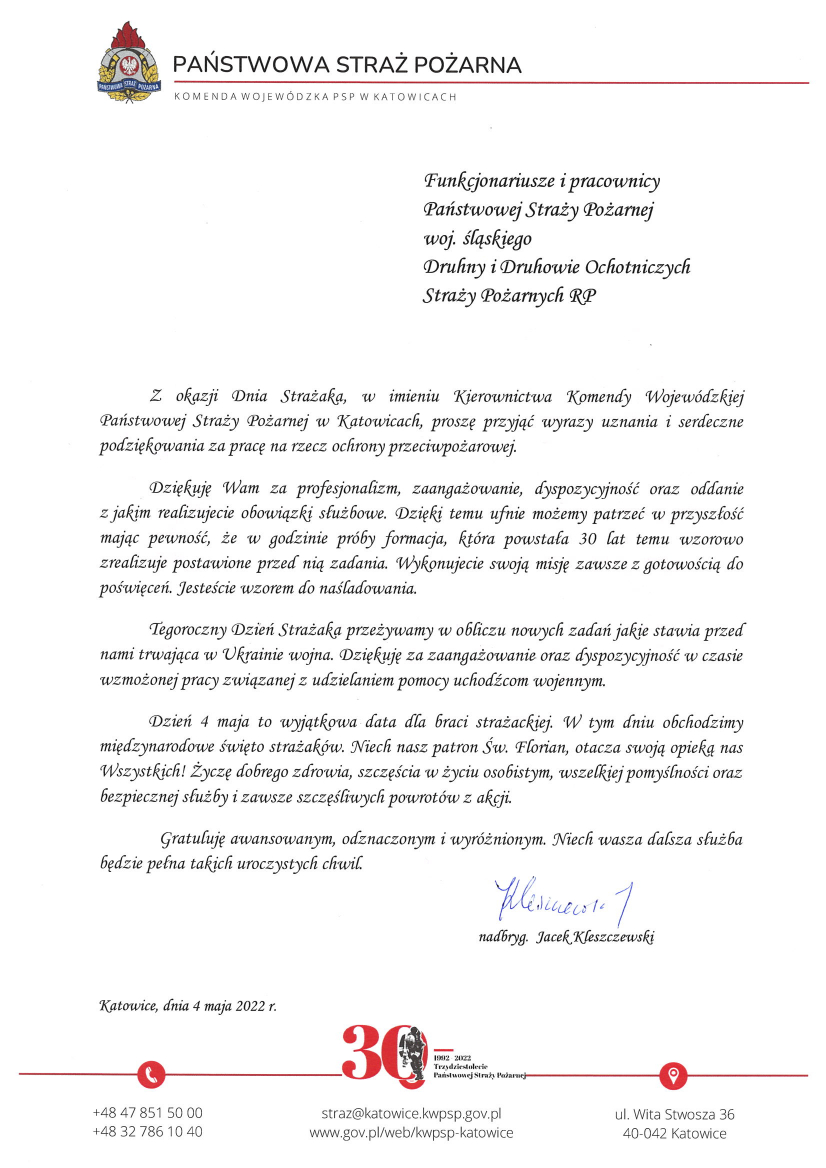 U góry logo PSP oraz napis – Państwowa Straż Pożarna Komenda Wojewódzka PSP w Katowicach Funkcjonariusze i pracownicy Państwowej Straży Pożarnej woj. śląskiego. Druhny i Druhowie Ochotniczych Straży Pożarnych RP Z okazji Dnia Strażaka, w imieniu Kierownictwa Komendy Wojewódzkiej Państwowej Straży Pożarnej w Katowicach, proszę przyjąć wyrazy uznania i serdeczne podziękowania za pracę na rzecz ochrony przeciwpożarowej. Dziękuję Wam za profesjonalizm, zaangażowanie, dyspozycyjność oraz oddanie z jakim realizujecie obowiązki służbowe. Dzięki temu ufnie możemy patrzeć w przyszłość mając pewność, że w godzinie próby formacja, która powstała 30 lat temu wzorowo zrealizuje postawione przed nią zadania. Wykonujecie swoją misję zawsze z gotowością do poświęceń. Jesteście wzorem do naśladowania. Tegoroczny Dzień Strażaka przeżywamy w obliczu nowych zadań jakie stawia przed nami trwająca w Ukrainie wojna. Dziękuję za zaangażowanie oraz dyspozycyjność w czasie wzmożonej pracy związanej z udzielaniem pomocy uchodźcom wojennym. Dzień 4 maja to wyjątkowa data dla braci strażackiej. W tym dniu obchodzimy międzynarodowe święto strażaków. Niech nasz patron Św. Florian, otacza swoją opieką nas Wszystkich! Życzę dobrego zdrowia, szczęścia w życiu osobistym, wszelkiej pomyślności oraz bezpiecznej służby i zawsze szczęśliwych powrotów z akcji. Gratuluję awansowanym, odznaczonym i wyróżnionym. Niech Wasza dalsza służba będzie pełna takich uroczystych chwil. nadbryg. Jacek Kleszczewski Katowice, dnia 4 maja 2022 r. Na dole strony logo 30 lecie Państwowej Straży Pożarnej 1992-2022 +48 47 851 50 00 oraz +48 32 786 10 40 straż@katowice.kwpsp.gov.pl www.gov.pl/web/kwpsp-katowice ul. Wita Stwosza 36 40-042 Katowice