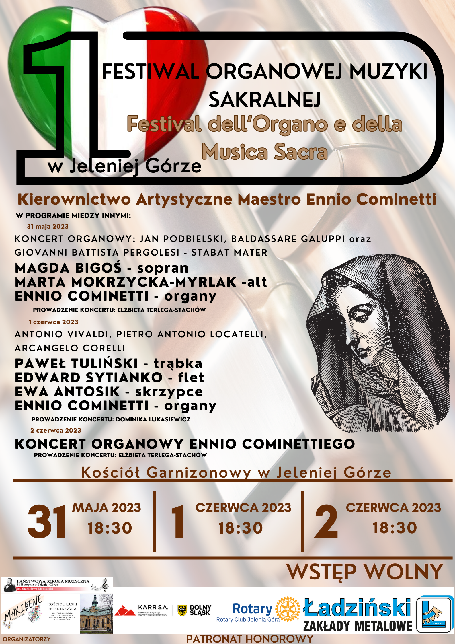 Plakat wydarzenia: wyróżniające się w górnej części serce w kolorach włoskiej flagi: zieleń, biel i czerwień Dużo treści dotyczącej wydarzenia: I FESTIWAL ORGANOWEJ MUZYKI SAKRALNEJ Festival dell'Organo e della Musica Sacra w Jeleniej Górze Kierownictwo Artystyczne Maestro Ennio Cominetti W PROGRAMIE MIĘDZY INNYMI: 31 maja 2023 KONCERT ORGANOWY: JAN PODBIELSKI, BALDASSARE GALUPPI oraz GIOVANNI BATTISTA PERGOLESI STABAT MATER MAGDA BIGOŚ – sopran, MARTA MOKRZYCKA-MYRLAK –alt, ENNIO COMINETTI - organy PROWADZENIE KONCERTU: ELŻBIETA TERLEGA-STACHÓW 1 czerwca 2023 ANTONIO VIVALDI, PIETRO ANTONIO LOCATELLI, ARCANGELO CORELLI, PAWEŁ TULIŃSKI – trąbka, EDWARD SYTIANKO – flet, EWA ANTOSIK – skrzypce, ENNIO COMINETTI - organy PROWADZENIE KONCERTU: DOMINIKA ŁUKASIEWICZ 2 czerwca 2023 KONCERT ORGANOWY ENNIO COMINETTIEGO PROWADZENIE KONCERTU: ELŻBIETA TERLEGA-STACHÓW Miejsce wydarzenia: Kościół Garnizonowy w Jeleniej Górze 31 MAJA 2023 18:30, 1 CZERWCA 2023 18:30, 2 CZERWCA 2023 18:30 WSTĘP WOLNY Na plakacie umieszczona rycina przedstawiającą Matkę Boską Maryję Na dole umieszczone loga: organizatorów PSM I i II stopnia, im. Stanisława Moniuszki w Jeleniej Górze, Fundacji Maxibene, Kościół Garnizonowy w Jeleniej Górze oraz Patronat honorowy: KARR, Rotary Club Jelenia Góra, Ładziński Zakłady Metalowe