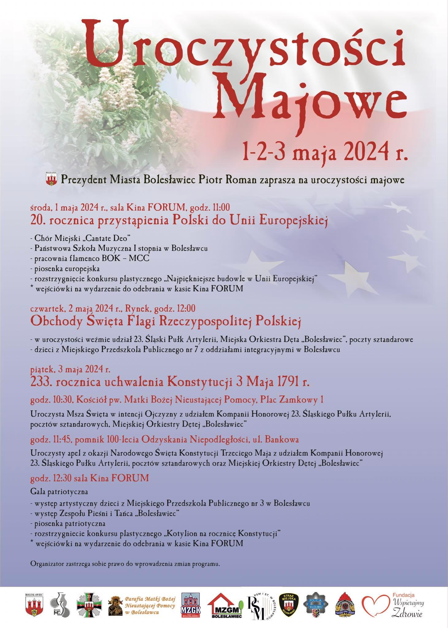 Grafika w odcieniach biało-czerwonych. W tle znajduje się tekst: "Uroczystości majowe 1-2-3 maja 2024 Prezydent Miasta Bolesławiec Piotr Roman zaprasza na uroczystości majowe: 1 maja – 20. rocznica przystąpienia Polski do Unii Europejskiej 11.00 – sala kina Forum - Chór Miejski „Cantate Deo” - Państwowa Szkoła Muzyczna I stopnia w Bolesławcu - pracownia flamenco BOK-MCC - piosenka europejska - rozstrzygnięcie konkursu plastycznego „Najpiękniejsze budowle w Unii Europejskiej” * wejściówki na wydarzenie do odebrania w kasie kina Forum 2 maja – Obchody Święta Flagi Rzeczypospolitej Polskiej 12.00 - Rynek Święto Flagi – uroczysty apel na bolesławieckim Rynku w ramach obchodów Święta Flagi RP z udziałem 23. Śląskiego Pułku Artylerii, Miejskiej Orkiestry Dętej „Bolesławiec", pocztów sztandarowych, dzieci z Miejskiego Przedszkola Publicznego nr 7 z oddziałami integracyjnymi w Bolesławcu. 3 maja – 233. rocznica uchwalenia Konstytucji 3 Maja 10.30 - Kościół pw. MBNP, pl. Zamkowy Uroczysta Msza Św. w intencji Ojczyzny z udziałem Kompanii Honorowej 23. Śląskiego Pułku Artylerii, pocztów sztandarowych, Miejskiej Orkiestry Dętej „Bolesławiec" 11:45 – pomnik 100-lecia Odzyskani Niepodległości, ul. Bankowa Uroczysty apel z okazji Narodowego Święta Konstytucji Trzeciego Maja z udziałem Kompanii Honorowej 23. Śląskiego Pułku Artylerii, pocztów sztandarowych, Miejskiej Orkiestry Dętej „Bolesławiec" 12.30 – sala kina Forum Gala patriotyczna - występ artystyczny dzieci z Miejskiego Przedszkola Publicznego nr 3 w Bolesławcu - występ Zespołu Pieśni i Tańca „Bolesławiec” - piosenka patriotyczna - rozstrzygnięcie konkursu plastycznego „Kotylion na rocznicę Konstytucji” * wejściówki na wydarzenie do odebrania w kasie kina Forum".