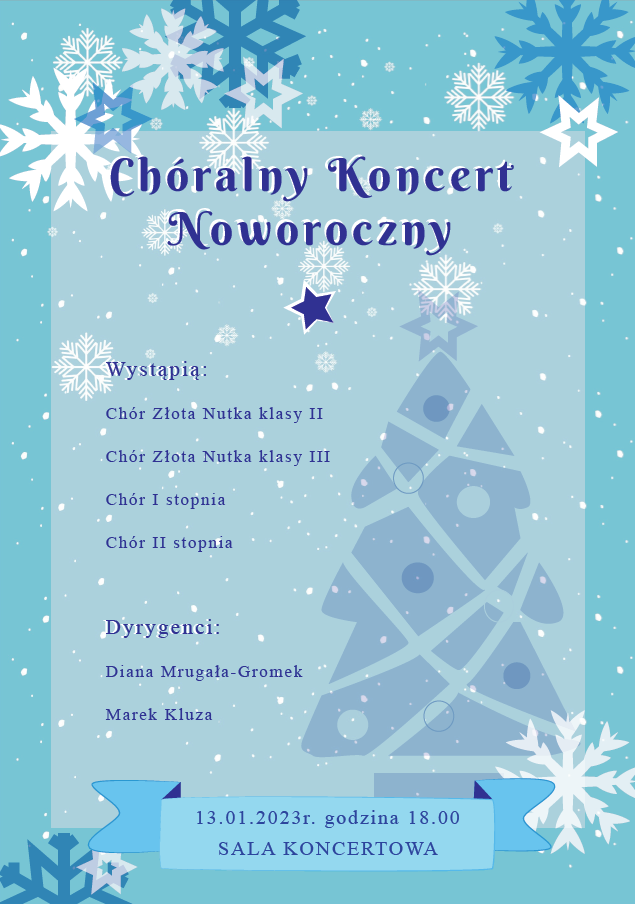 Plakat Noworocznego Koncertu Chóralnego. Na jasno - niebieskim tle widoczne są białe oraz ciemno - niebieskie gwiazdki. W tle widać także choinkę. Na górze plakatu umieszczony jest tytuł koncertu. W środku wymienione są występujące zespoły czyli: Chór Złota Nutka klasy II Chór Złota Nutka klasy III Chór I stopnia Chór Ii stopnia Poniżej podani są dyrygenci Diana Mrugała -Gromek Marek Kluza Na samym dole plakatu widać miejsce i datę koncertu. 13 stycznia 2023 godz. 18.00 sala koncertowa.