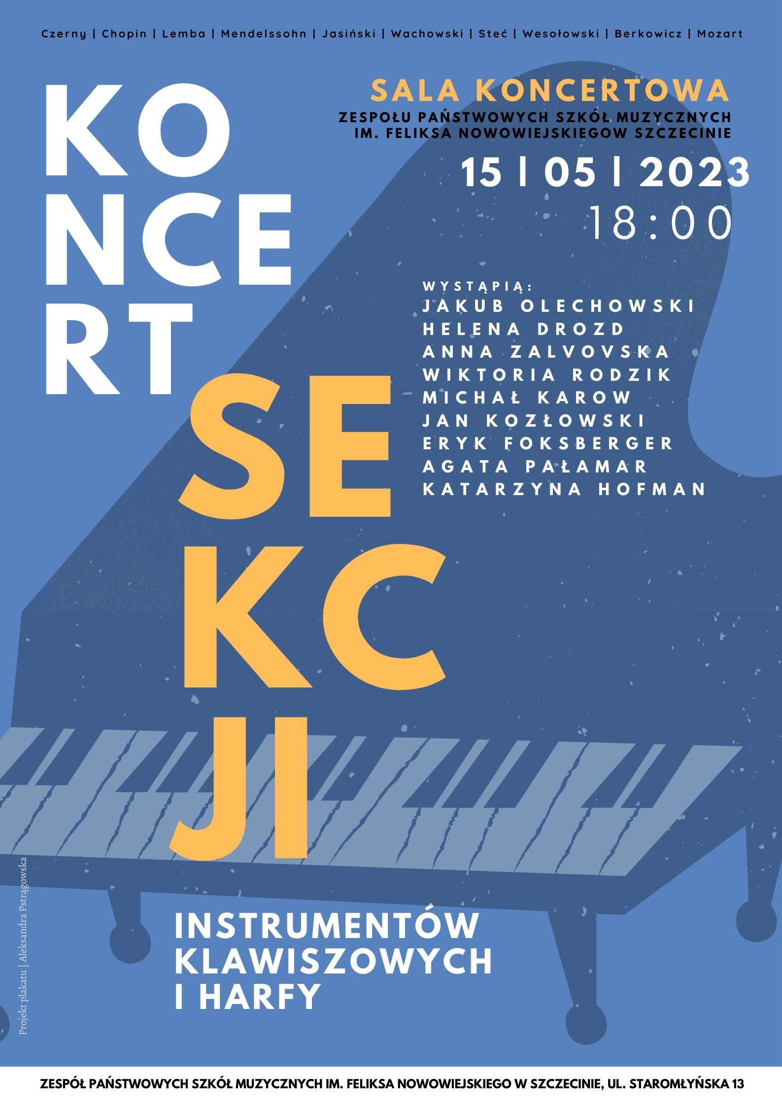 Czerny | Chopin | Lemba | Mendelssohn | Jasiński | Wachowski | Steć | Wesołowski | Berkowicz | Mozart Koncert Sekcji Instrumentów Klawiszowych i Harfy Sala Koncertowa Zespołu Państwowych Szkół Muzycznych im. Feliksa Nowowiejskiego w Szczecinie 15 | 05 | 2023 18:00 Wystąpią: Jakub Olechowski Helena Drozd Anna Zalvovska Wiktoria Rodzik Michał Karow Jan Kozłowski Eryk Foksberger Agata Pałamar Katarzyna Hofman Projekt plakatu: Aleksandra Pstrągowska. Zespół Pństwowych Szkół Muzycznych im. Feliksa Nowowiejskiego w Szczecinie ul. Staromłyńska 13.