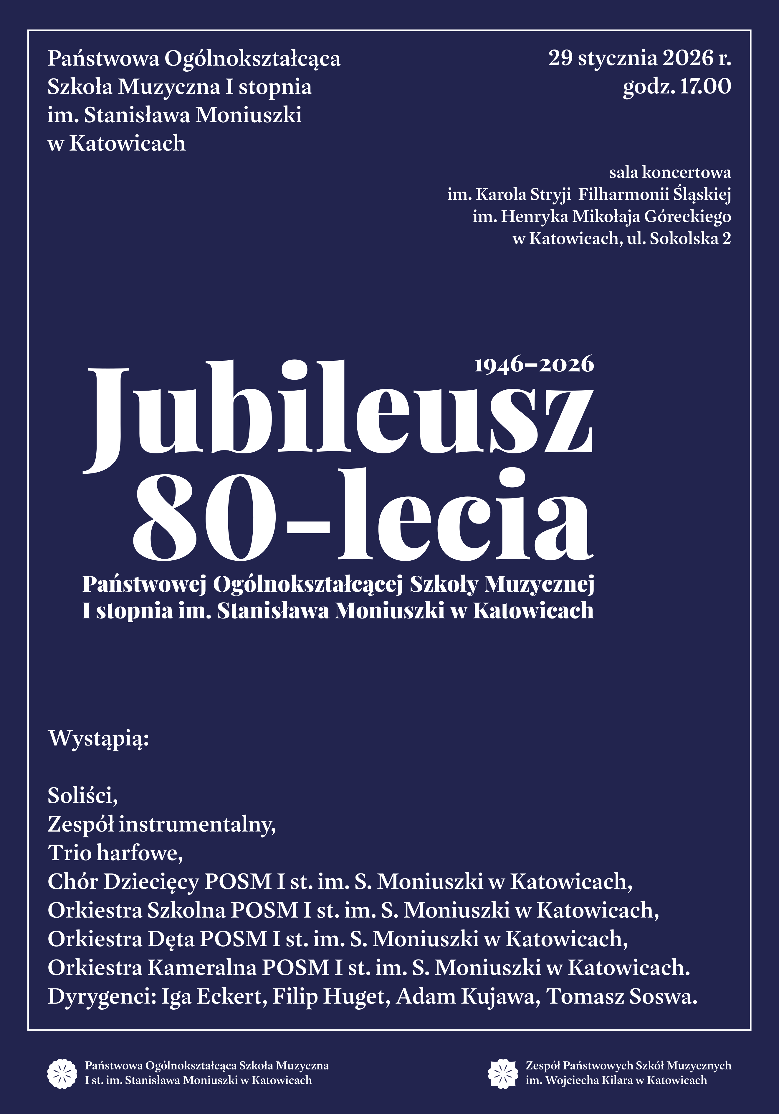 Plakat jubileuszowy z okazji 80-lecia Państwowej Ogólnokształcącej Szkoły Muzycznej I stopnia im. Stanisława Moniuszki w Katowicach (1946–2026). Data i czas: 29 stycznia 2026 r., godz. 17.00. Miejsce: Sala koncertowa im. Karola Stryi Filharmonii Śląskiej im. Henryka Mikołaja Góreckiego w Katowicach, ul. Sokolska 2. Wystąpią: * Soliści, Zespół instrumentalny, Trio harfowe. Chór Dziecięcy, Orkiestra Szkolna, Orkiestra Dęta oraz Orkiestra Kameralna POSM I st. im. S. Moniuszki w Katowicach. Dyrygenci: Iga Eckert, Filip Huget, Adam Kujawa, Tomasz Soswa. Logotypy na dole: POSM I st. im. Stanisława Moniuszki w Katowicach oraz Zespół Państwowych Szkół Muzycznych im. Wojciecha Kilara w Katowicach. Wygląd graficzny: Plakat jest minimalistyczny, utrzymany w eleganckiej, ciemnogranatowej kolorystyce z białymi napisami. Głównym elementem kompozycyjnym jest duży, ozdobny napis „Jubileusz 80-lecia” umieszczony w centrum. Całość tekstu ujęta jest w cienką, białą ramkę.