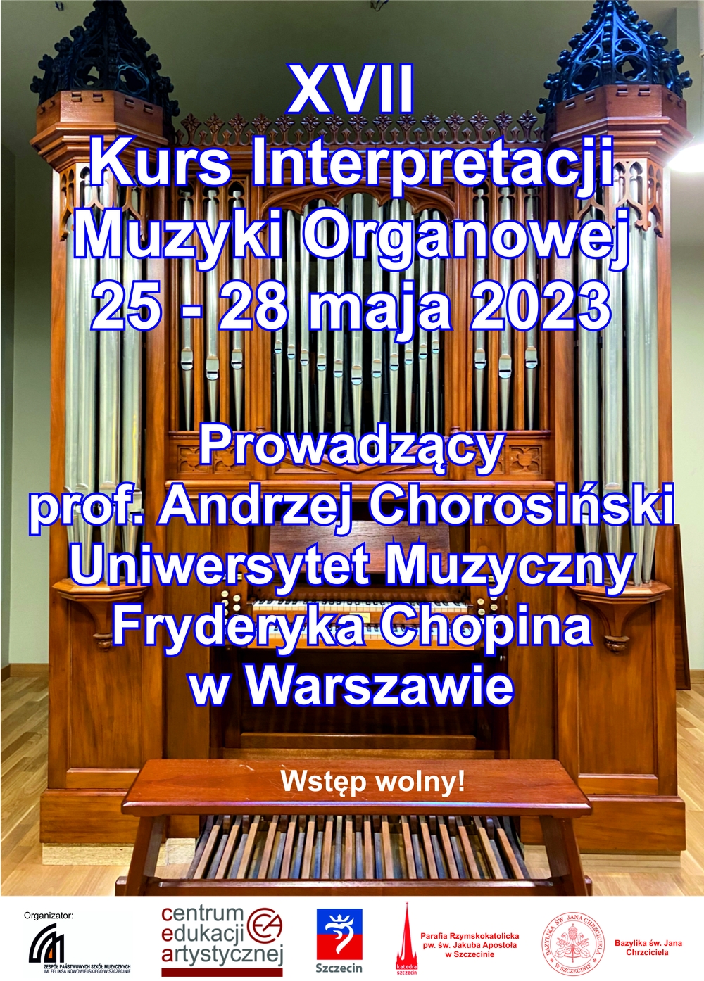 XVII Kurs Interpretacji Muzyki Organowej 25 - 28 maja 2023 r. – Prowadzący prof. Andrzej Chorosiński - Uniwersytet Muzyczny Fryderyka Chopina w Warszawie - Zespół Państwowych Szkół Muzycznych im. Feliksa Nowowiejskiego w Szczecinie; Kalendarz kursu 25 maja 2023 r. godz. 10:00 - 13:00 sala organowa im. Carla Loewe ZPSM; Wykład na temat historii i stylu budownictwa organowego, metod pracy nad utworem (aplikatura, registracja, interpretacja, retoryka) godz. 15:00 - 19:00 sala organowa im. Carla Loewe ZPSM 26 maja 2023 r. godz. 10:00 - 13:00 Bazylika Archikatedra pw. Jakuba Apostoła godz. 15:00 - 19:00 sala organowa im. Carla Loewe; 27 maja 2023 r. godz. 9:00 - 12:00 - kurs organowy „Szlakiem zabytkowych organów Barnima Gruneberga”, wyspa Wolin kościół pw. św. Stanisława godz. 13:00 - 16:00 kurs w Kolegiacie św. Mikołaja w Wolinie; godz. 18:30 koncert uczestników kursu; 28 maja 2023 r. godz. 13:30 -16.00 Bazylika Archikatedralna św. Jakuba Apostoła kurs, koncert uczestników kursu, rozdanie dyplomów uczestnictwa godz. 19:30 Bazylika pw. św. Jana Chrzciciela koncert organowy w wykonaniu prof. Andrzeja Chorosińskiego; Zakończenie XVII Kursu Interpretacji Muzyki Organowej