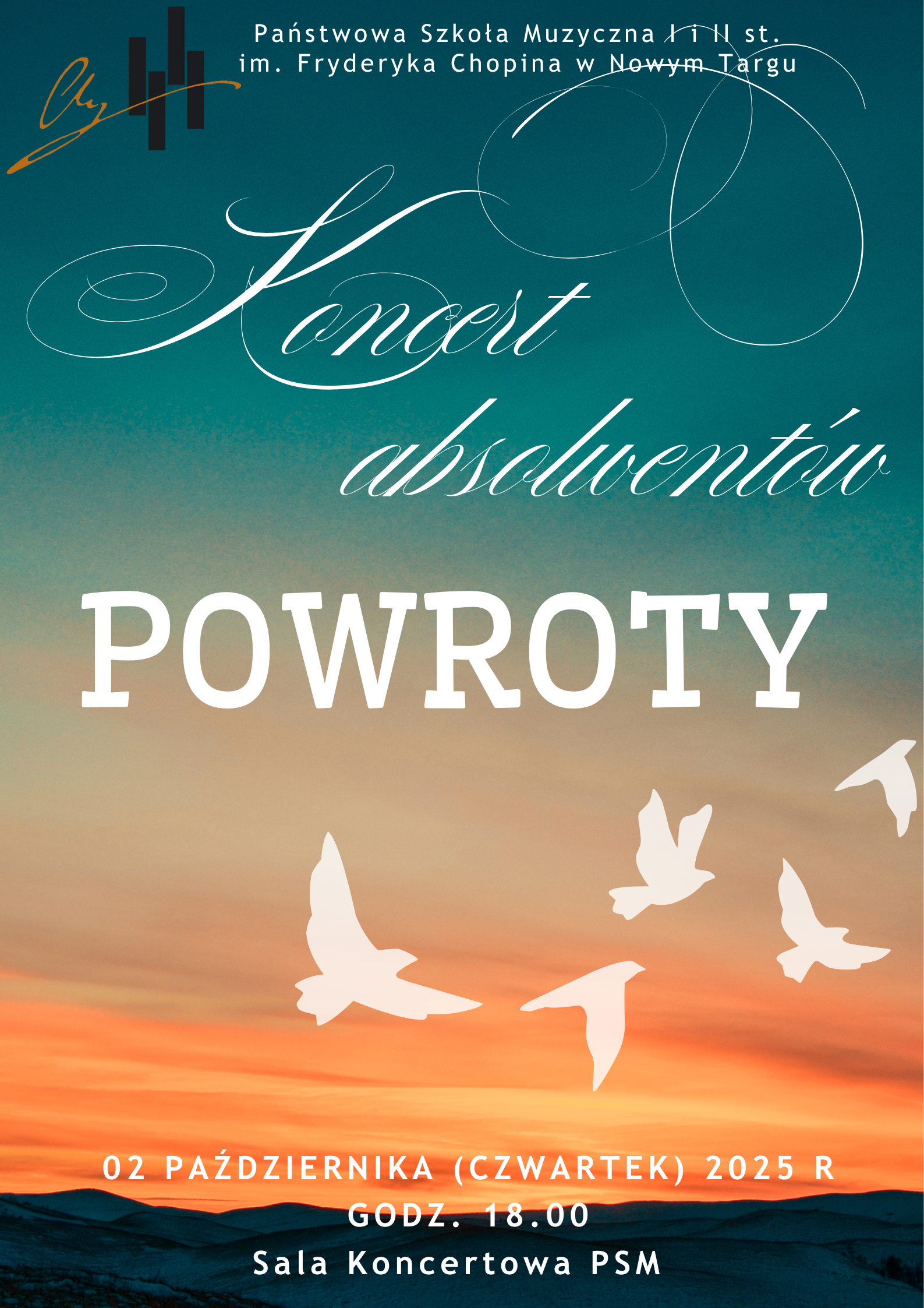 Plakat przedstawia zaproszenie na Koncert Absolwentów zatytułowany „Powroty”, organizowany przez Państwową Szkołę Muzyczną I i II stopnia im. Fryderyka Chopina w Nowym Targu. W tle widoczny jest piękny zachód słońca w odcieniach pomarańczu, różu i turkusu. Na jego tle lecą białe sylwetki ptaków, co symbolizuje powrót i wspomnienia. Napis jest elegancki – słowo „Koncert” ma ozdobną, kaligraficzną czcionkę, a „POWROTY” jest napisane dużymi, wyraźnymi literami. Na dole plakatu znajdują się szczegóły wydarzenia: 2 października 2025 r. (czwartek), Godzina: 18:00, Sala Koncertowa PSM w Nowym Targu