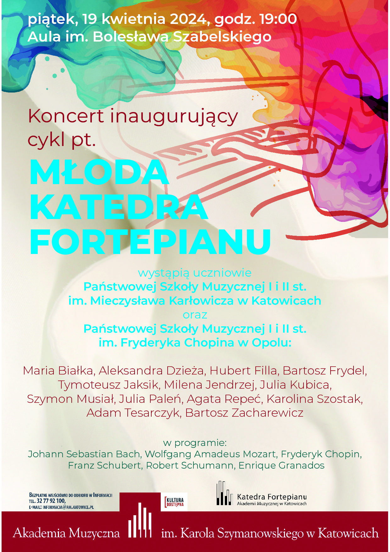 Katedra Fortepianu zaprasza na:pierwszy KONCERT z cyklu MŁODA KATEDRA FORTEPIANU w którym wystąpią uczniowie: Państwowej Szkoły Muzycznej I i II st. im. Mieczysława Karłowicza w Katowicach i Państwowej Szkoły Muzycznej I i II st. im. Fryderyka Chopina w Opolu: Maria Białka, Aleksandra Dzieża, Hubert Filla, Bartosz Frydel, Tymoteusz Jaksik, Milena Jendrzej, Julia Kubica, Szymon Musiał, Julia Paleń, Agata Repeć, Karolina Szostak, Adam Tesarczyk, Bartosz Zacharewicz w programie: Johann Sebastian Bach, Wolfgang Amadeus Mozart, Fryderyk Chopin, Franz Schubert, Robert Schumann, Enrique Granados