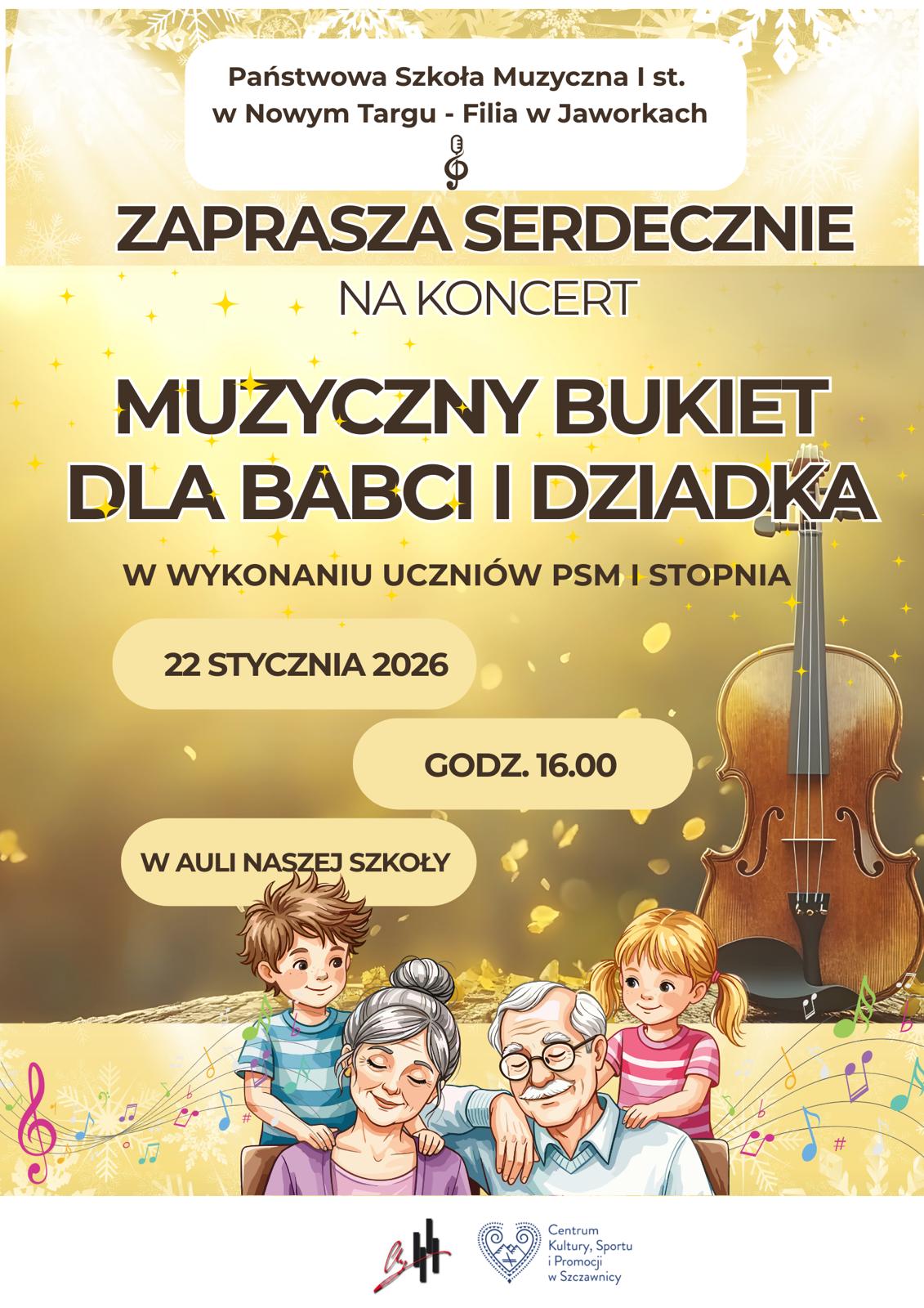 Plakat utrzymany jest w ciepłej, złoto-beżowej kolorystyce, kojarzącej się z elegancją, świętem i rodziną. Tło zdobią delikatne złote drobinki, nutki muzyczne oraz subtelne motywy roślinne. U góry plakatu, na jasnym tle, widnieje napis: „Państwowa Szkoła Muzyczna I st. w Nowym Targu – Filia w Jaworkach”, a pod nim symbol klucza wiolinowego. Centralnie, dużymi i wyraźnymi literami, znajduje się zaproszenie: „Zaprasza serdecznie na koncert”, a poniżej główny tytuł wydarzenia: „Muzyczny bukiet dla Babci i Dziadka”. Pod tytułem umieszczono informację, że koncert odbędzie się w wykonaniu uczniów PSM I stopnia. Niżej, w jasnych zaokrąglonych polach, podane są szczegóły wydarzenia: 22 stycznia 2026 r., godz. 16.00, w auli naszej szkoły Po prawej stronie plakatu znajduje się realistyczna ilustracja skrzypiec, podkreślająca muzyczny charakter koncertu. Dolna część plakatu przedstawia uroczą ilustrację rodzinną: siedzących razem babcię i dziadka, obejmowanych przez dwoje wnucząt. Postacie są uśmiechnięte, co tworzy ciepłą, serdeczną i międzypokoleniową atmosferę. Wokół nich unoszą się kolorowe nutki. Na samym dole umieszczone są logotypy instytucji wspierających wydarzenie.