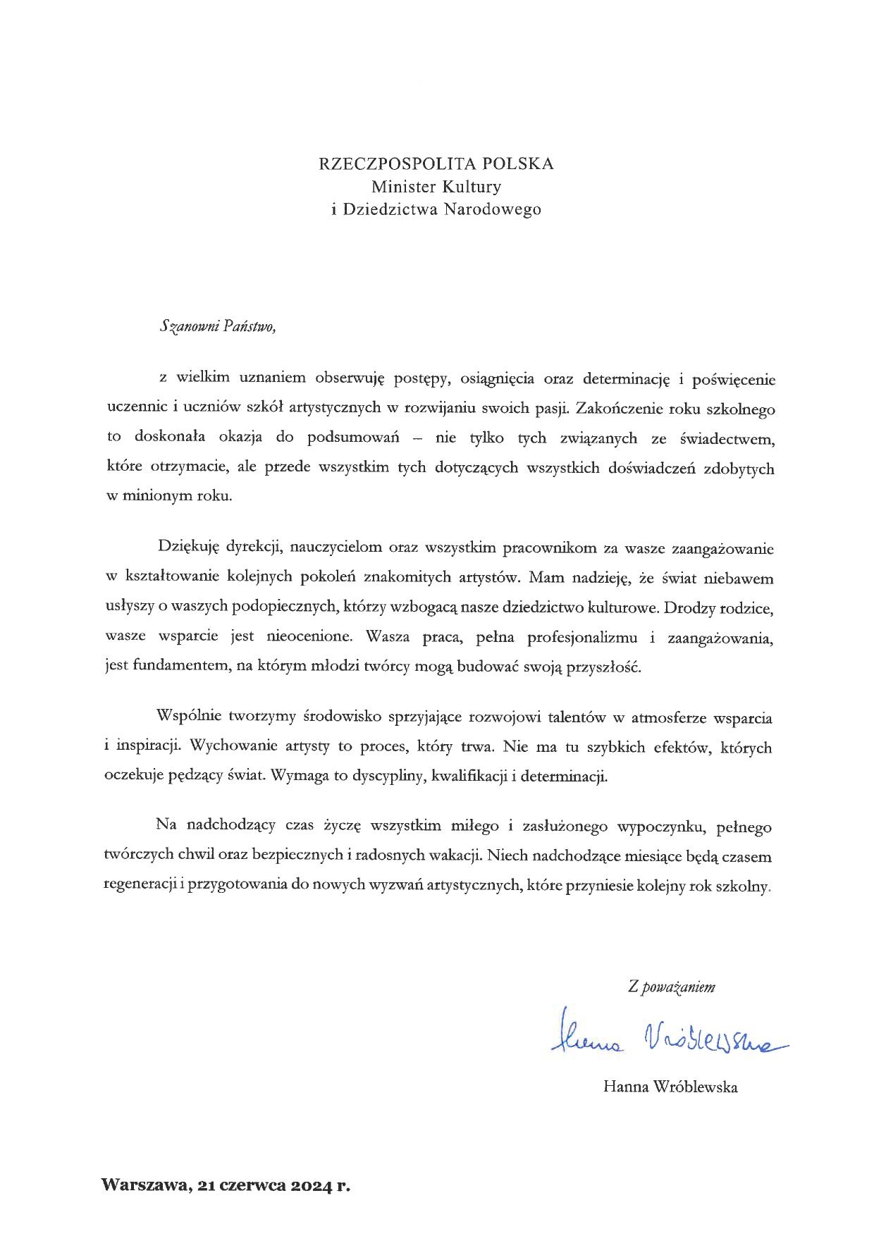 List ministry kultury i dziedzictwa narodowego Hanny Wróblewskiej na zakończenie roku szkolnego 2023/2024 o treści: "Szanowni Państwo, z wielkim uznaniem obserwuję postępy, osiągnięcia oraz determinację i poświęcenie uczennic i uczniów szkół artystycznych w rozwijaniu swoich pasji. Zakończenie roku szkolnego to doskonała okazja do podsumowań – nie tylko tych związanych ze świadectwem, które otrzymacie, ale przede wszystkim tych dotyczących wszystkich doświadczeń zdobytych w minionym roku. Dziękuję dyrekcji, nauczycielom oraz wszystkim pracownikom za wasze zaangażowanie w kształtowanie kolejnych pokoleń znakomitych artystów. Mam nadzieję, że świat niebawem usłyszy o waszych podopiecznych, którzy wzbogacą nasze dziedzictwo kulturowe. Drodzy rodzice, wasze wsparcie jest nieocenione. Wasza praca, pełna profesjonalizmu i zaangażowania, jest fundamentem, na którym młodzi twórcy mogą budować swoją przyszłość. Wspólnie tworzymy środowisko sprzyjające rozwojowi talentów w atmosferze wsparcia i inspiracji. Wychowanie artysty to proces, który trwa. Nie ma tu szybkich efektów, których oczekuje pędzący świat. Wymaga to dyscypliny, kwalifikacji i determinacji. Na nadchodzący czas życzę wszystkim miłego i zasłużonego wypoczynku, pełnego twórczych chwil oraz bezpiecznych i radosnych wakacji. Niech nadchodzące miesiące będą czasem regeneracji i przygotowania do nowych wyzwań artystycznych, które przyniesie kolejny rok szkolny. Z poważaniem Hanna Wróblewska. Warszawa, 21 czerwca 2024 r."
