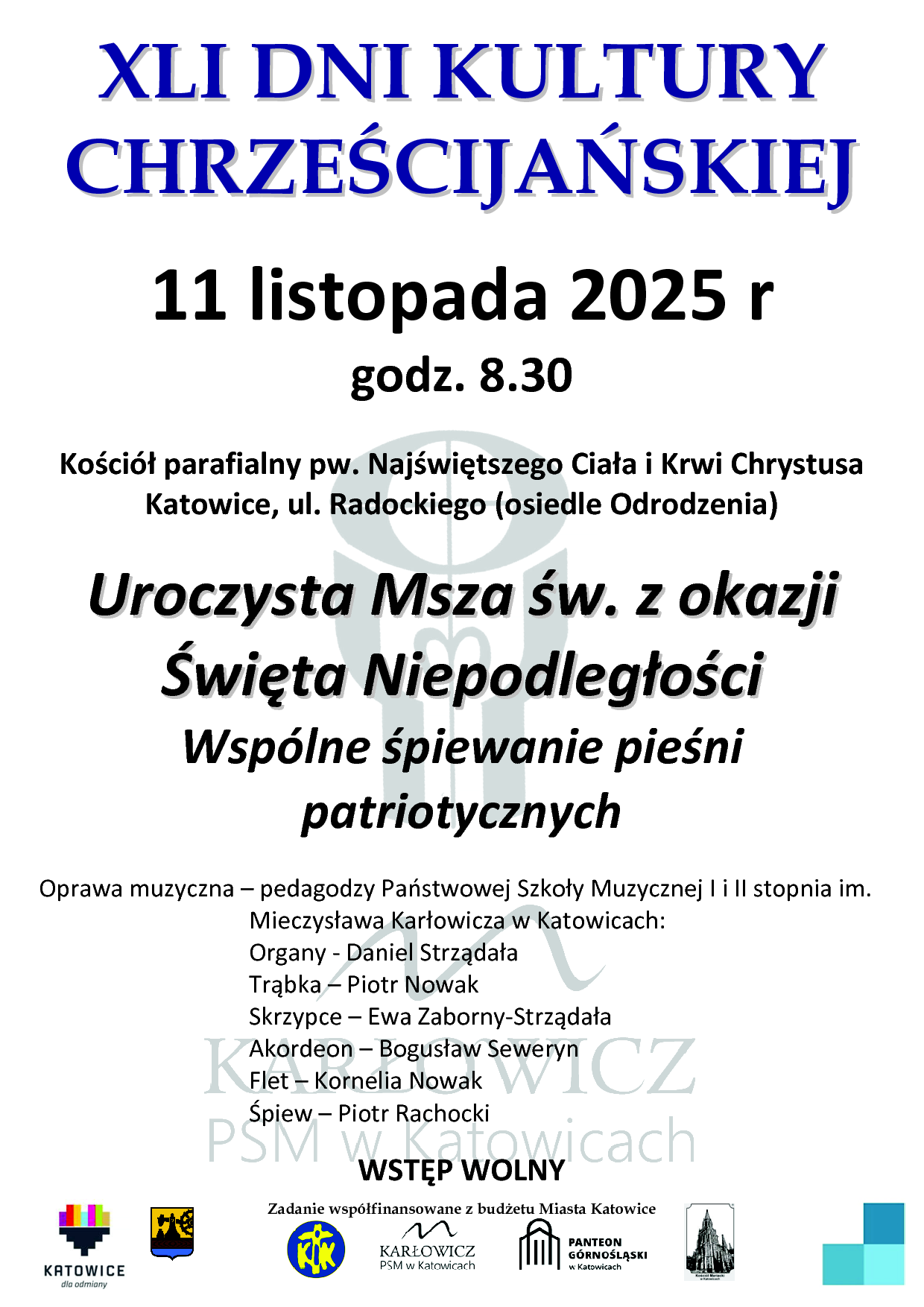 Zadanie współfinansowane z budżetu Miasta Katowice XLI DNI KULTURY CHRZEŚCIJAŃSKIEJ 11 listopada 2025 r godz. 8.30 Kościół parafialny pw. Najświętszego Ciała i Krwi Chrystusa Katowice, ul. Radockiego (osiedle Odrodzenia) Uroczysta Msza św.. z okazjjii Świięta Niiepodlległłościi Wspólne śpiewanie pieśni patriotycznych Oprawa muzyczna – pedagodzy Państwowej Szkoły Muzycznej I i II stopnia im. Mieczysława Karłowicza w Katowicach: Organy - Daniel Strządała Trąbka – Piotr Nowak Skrzypce – Ewa Zaborny-Strządała Akordeon – Bogusław Seweryn Flet – Kornelia Nowak Śpiew – Piotr Rachocki WSTĘP WOLNY