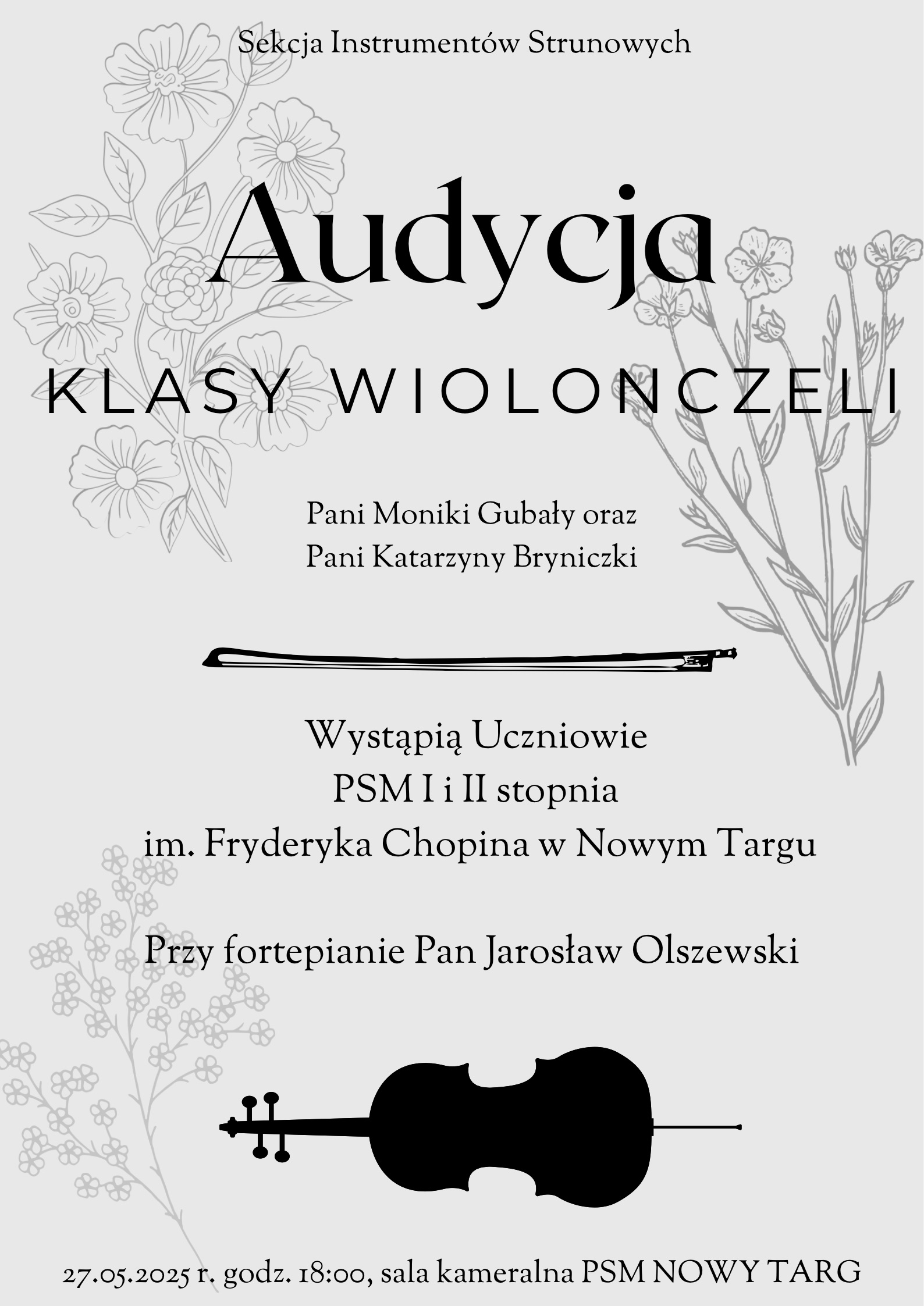 Plakat jest utrzymany w jasnej tonacji, z elementami grafiki. W górnej części, na samej górze, znajduje się napis "Sekcja Instrumentów Strunowych". Poniżej, dużą, ozdobną czcionką, wyróżnione jest słowo "Audycja", a pod nim "KLASY WIOLONCZELI". Centralna część plakatu zawiera informację: "Pani Moniki Gubały oraz Pani Katarzyny Bryniczki", a pod spodem grafika przedstawiająca smyczek. Następnie czytamy: "Wystąpią Uczniowie PSM I i II stopnia im. Fryderyka Chopina w Nowym Targu". Poniżej: "Przy fortepianie Pan Jarosław Olszewski". W dolnej części plakatu znajduje się grafika przedstawiająca kontur wiolonczeli i smyczka. Na samym dole widnieje data, godzina i miejsce wydarzenia: "27.05.2025 r. godz. 18:00, sala kameralna PSM NOWY TARG". W tle, po lewej i prawej stronie plakatu, widoczne są delikatne grafiki przedstawiające gałązki z kwiatami i liśćmi, utrzymane w jasnoszarym kolorze. Całość jest na białym lub bardzo jasnoszarym tle.