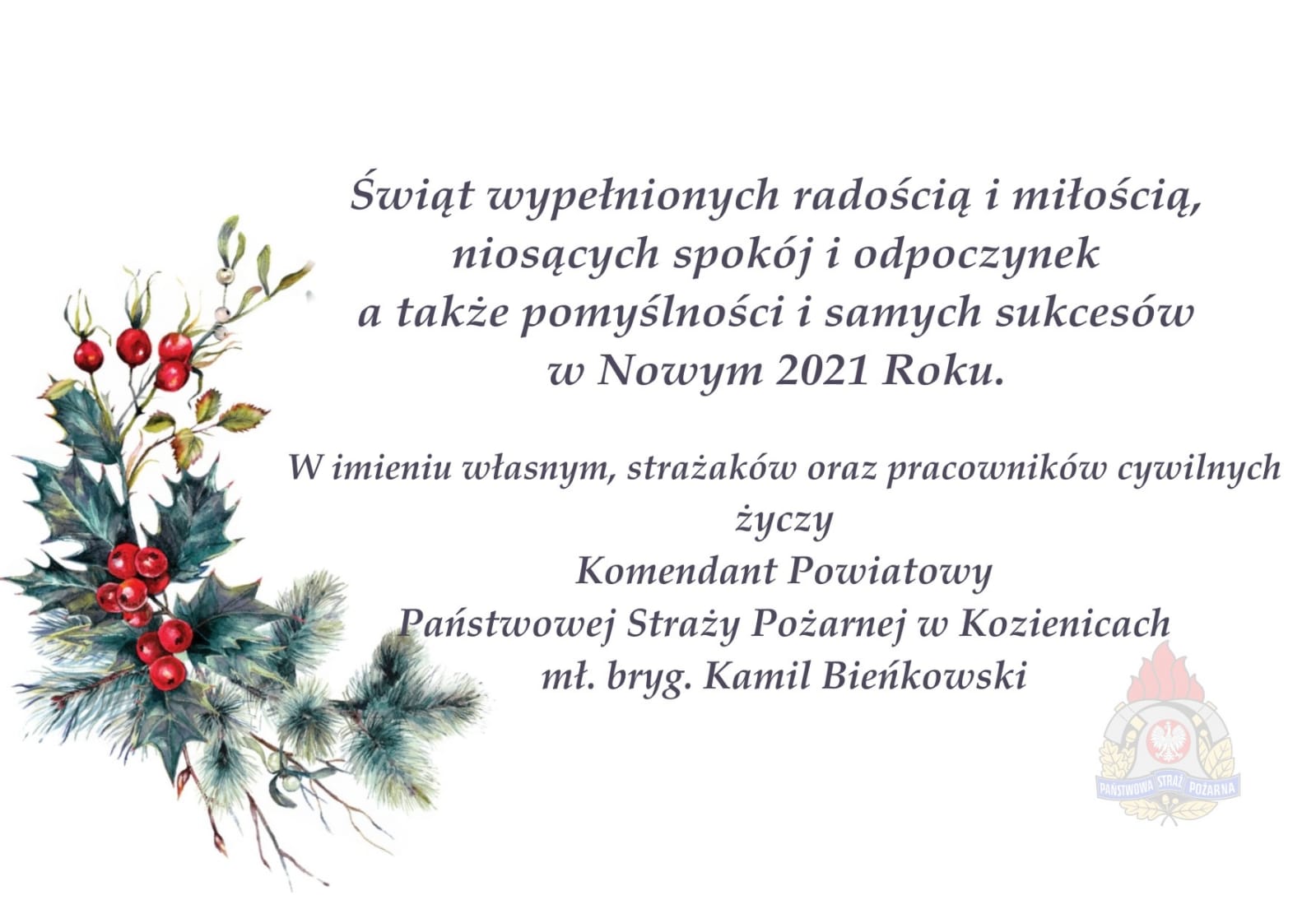 Grafika przedstawiająca tekst życzeń świąteczno-noworocznych o treści: "Świąte wypełnionych radością i miłością, niosących spokój i odpoczynek, a także pomyślności i samych sukcesów w Nowym 2021 Roku. W imieniu włansym, strażaków oraz pracowników cywilnych życzy Komendant Powiatowy Państwowej Straży Pożarnej w Kozienciach mł. bryg. Kamil Bieńkowski". W tle gałązka świerka, ostrokrzewia i jemioły oraz logo Państwowej Straży Pożarnej.