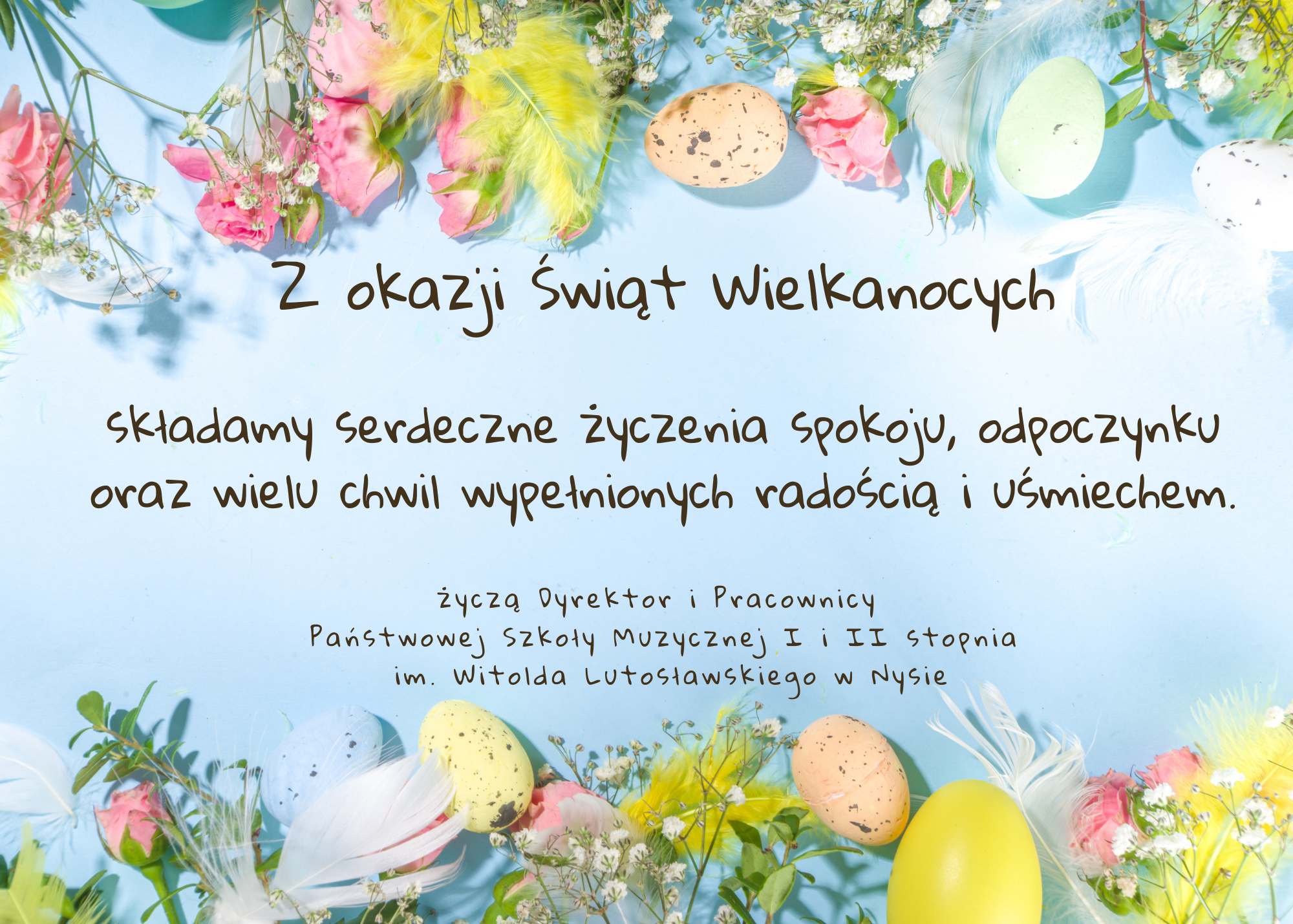 Plakat, jasnoniebieskie tło u góry i na dole zdjęcia przedstawiające pisanki wielkanocne kwiaty zioła oraz kolorowe ptasie pióra wszystko utrzymane w pastelowych kolorach pośrodku napis czcionką ozdobną Zdrowych spokojnych i wesołych Świąt Wielkanocnych wielu radości i szczęścia w gronie rodzinnym wszystkim uczniom rodzicom i melomanom życzą dyrektor oraz pracownicy Państwowej Szkoły muzycznej pierwszego i drugiego stopnia im. Witolda Lutosławskiego w Nysie