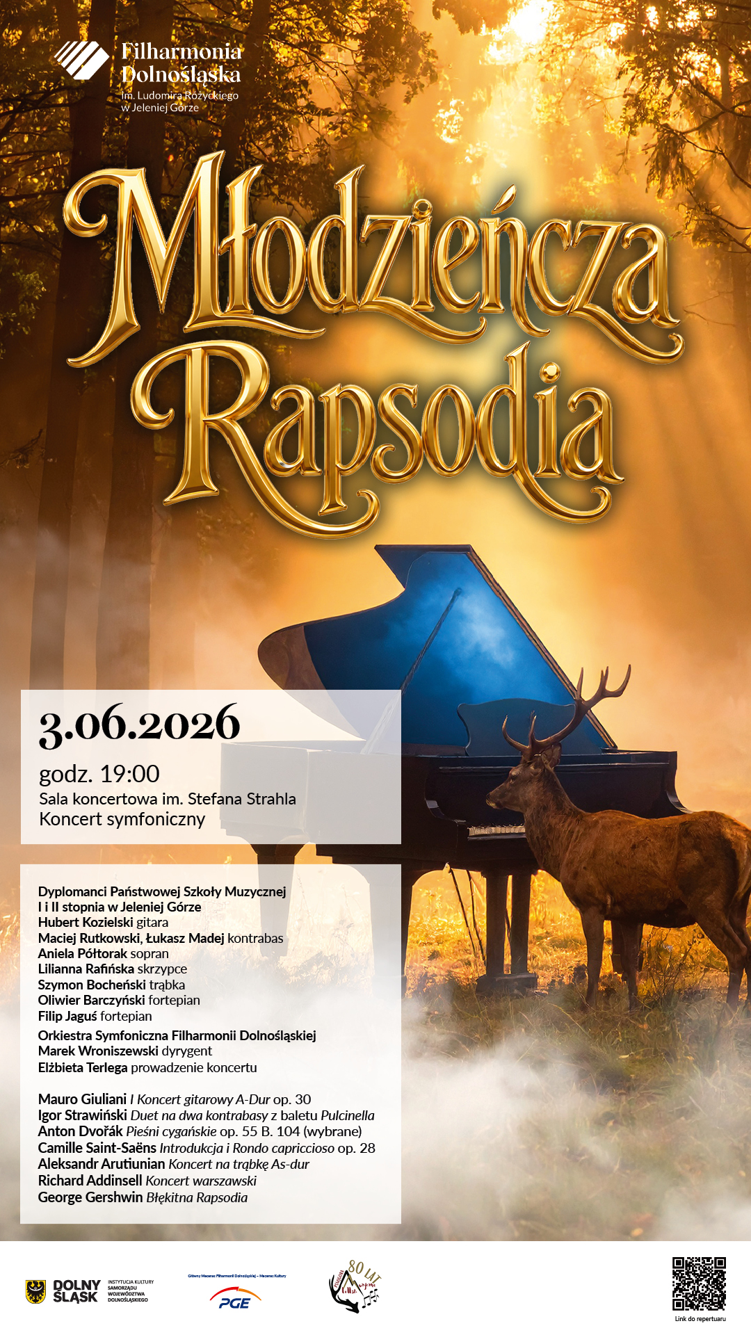 Plakat zaprasza na koncert symfoniczny zatytułowany „Młodzieńcza rapsodia”, który odbędzie się 3 czerwca 2026 roku o godzinie 19:00 w Sali koncertowej im. Stefana Strahla w Filharmonii Dolnośląskiej im. Ludomira Różyckiego w Jeleniej Górze. Wydarzenie uświetnią dyplomanci Państwowej Szkoły Muzycznej I i II stopnia w Jeleniej Górze: Hubert Kozielski grający na gitarze, Maciej Rutkowski i Łukasz Madej grający na kontrabasie, sopranistka Aniela Półtorak, Lilianna Rafińska grająca na skrzypcach, Szymon Bocheński grający na trąbce, Oliwier Barczyński grający na fortepianie oraz Filip Jaguś grający na fortepianie. Muzykom towarzyszyć będzie Orkiestra Symfoniczna Filharmonii Dolnośląskiej pod batutą dyrygenta Marka Wroniszewskiego, a cały koncert poprowadzi Elżbieta Terlega. W programie wieczoru znajdą się następujące utwory: Mauro Giuliani – I Koncert gitarowy A-Dur op. 30, Igor Strawiński – Duet na dwa kontrabasy z baletu Pulcinella, Anton Dvorak – Pieśni cygańskie op. 55 B. 104 (wybrane), Camille Saint-Saens – Introdukcja i Rondo capriccioso op. 28, Aleksandr Arutiunian – Koncert na trąbkę As-dur, Richard Addinsell – Koncert warszawski oraz George Gershwin – Błękitna Rapsodia. Wizualna strona plakatu przedstawia czarny fortepian stojący w mglistym, skąpanym w złotym świetle lesie, obok którego znajduje się jeleń z porożem. Na dole plakatu umieszczono logotypy Dolny Śląsk, PGE oraz kod QR odsyłający do repertuaru.