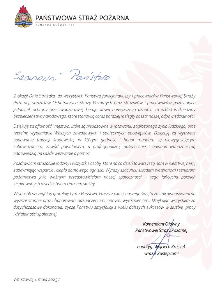 pismo u góry logo PSP i napis Państwowa Straż Pożarna, Komenda główna PSP, oraz tekst Szanowni Państwo, " Z okazji Dnia Strażaka, do wszystkich Państwo funkcjonariuszy I pracowników Państwowej Straży Pożarnej strażaków Ochotniczych Straży Pożarnych oraz strażaków i pracowników pozostałych Jednostek ochrony przeciwpożarowej, kieruję słowa najwyższego uznania za wkład w dziedziny bezpieczeństwa narodowego, które stanowią coraz bardziej rozległy obszar naszej odpowiedzialności. Dziękuję za ofiarność i męstwo, które są nieodzowne w ratowaniu zagrożonego życia ludzkiego, oraz rzetelne wypełnianie Waszych zawodowych i społecznych obowiązków. Dziękuję za wytrwale budowanie tradycji środowisko, w którym godność i honor munduru są niewygasającym zobowiązaniem, zawód powołaniem, a profesjonalizm, poświęcenie i odwaga Jednoznaczną odpowiedzią na każde wezwanie o pomoc. Pozdrawiam strażackie rodziny i wszystkie osoby, które na co dzień towarzyszą nam w niełatwej misji zapewniając wsparcie i ciepło domowego ogniska. Wyrazy szacunku składam weteranom i seniorom pożarnictwa Jako ważnym przedstawicie/om nosze; społeczności - tego łańcucha pokoleń inspirowanych dziedzictwem i etosem służby. W sposób szczególny gratuluję tym z Państwo, którzy z okazji naszego święta zostali awansowym na wyższe stopnie oraz uhonorowani odznaczeniami i innymi wyróżnieniami. Dziękując wszystkim za dotychczasowe dokonania, życzę Państwu satysfakcji z wielu dalszych sukcesów w służbie, pracy i działalności społecznej." odręczny Podpis i napis komendant główny Państwowej straży Pożarnej nadbryg. Wojciech Kruczek wraz z zastępcami, Warszawa 4 maja 2025 r.