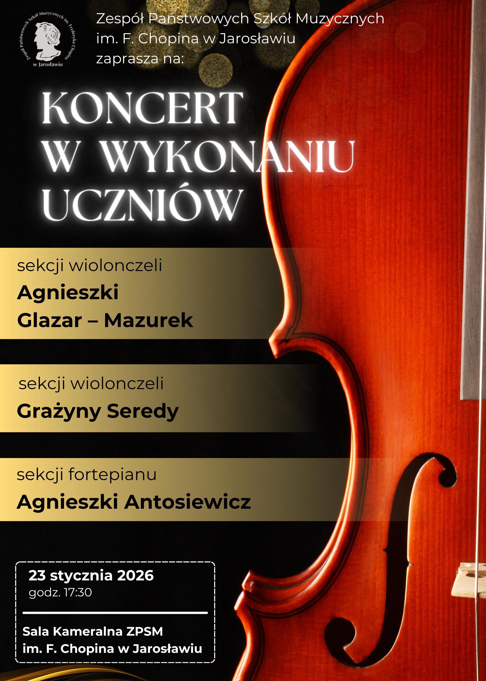 Plakat koncertowy w układzie pionowym. Prawą stronę kompozycji zajmuje artystyczne ujęcie wiolonczeli na czarnym tle. U góry znajduje się logo szkoły z wizerunkiem Fryderyka Chopina. Tekst jest ułożony w czytelnych blokach na złotych i czarnych polach. Treść napisu na plakacie: Nagłówek: Zespół Państwowych Szkół Muzycznych im. F. Chopina w Jarosławiu zaprasza na: KONCERT W WYKONANIU UCZNIÓW. Sekcje biorące udział: sekcja wiolonczeli Agnieszki Glazar-Mazurek sekcja wiolonczeli Grażyny Seredy sekcja fortepianu Agnieszki Antosiewicz Informacje organizacyjne (w ramce na dole): 23 stycznia 2026, godz. 17:30, Sala Kameralna ZPSM im. F. Chopina w Jarosławiu.