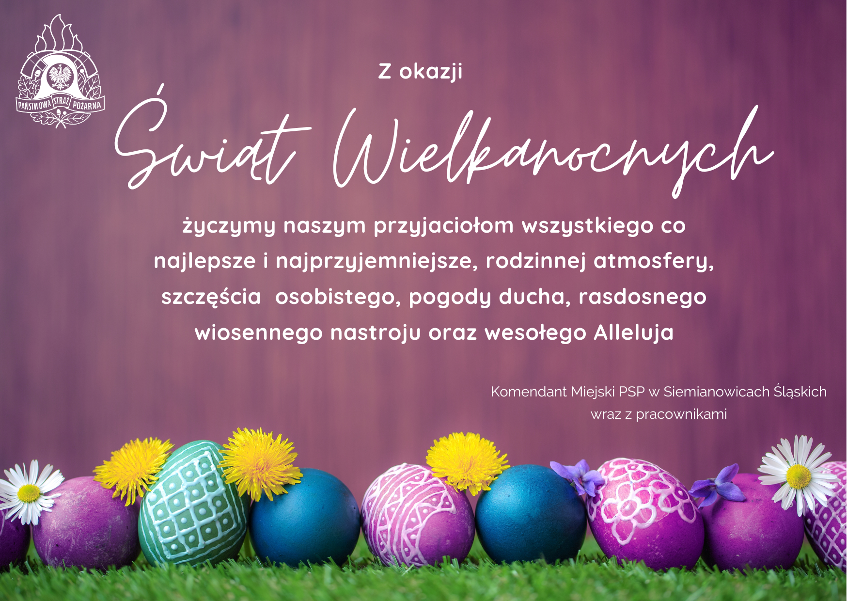 Z okazji Świąt Wielkanocnych życzymy naszym przyjaciołom wszystkiego co najlepsze, rodzinnej atmosfery, szczęścia osobistego, pogody ducha, radosnego wiosennego nastroju oraz wesołego Alleluja. Komendant Miejski PSP w Siemianowicach Śląskich wraz z pracownikami
