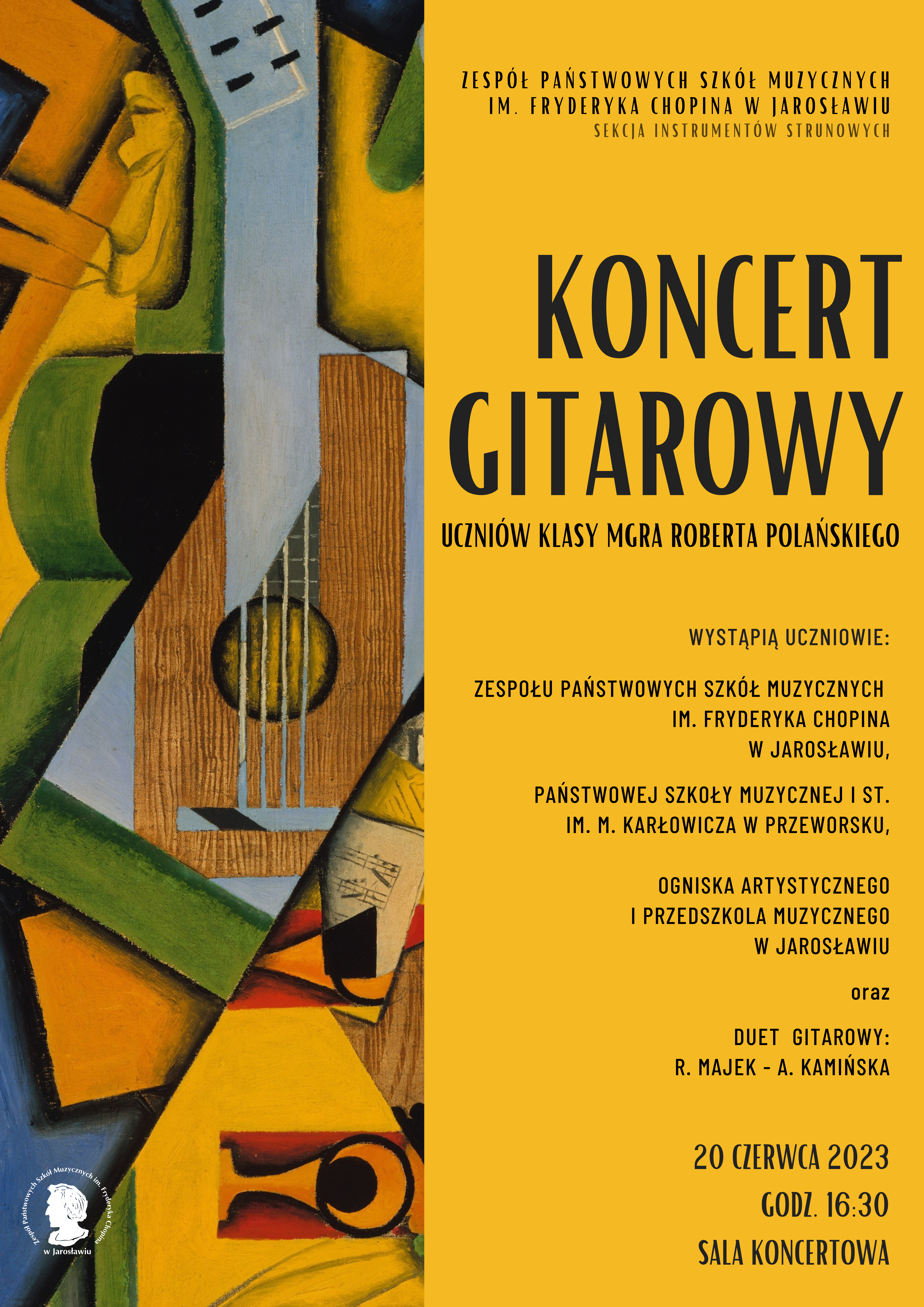 Plakat reklamowy koncertu na żółtym tle. Po lewej stronie artystyczna ikonografika gitary z elementami abstrakcji plastycznych, po prawej na większej części obszaru na ciemnożółtym tle czarnymi literami napis: ZPSM im. F. Chopina w Jarosławiu Sekcja Instrumentów Strunowych KONCERT GITAROWY UCZNIÓW KLASY MGRA ROBERTA POLAŃSKIEGO . Wystąpią uczniowie: - ZPSM im. F. Chopina w Jarosławiu - PSM I st. im. M. Karłowicza w Przeworsku - Ogniska Artystycznego przy TM w Jarosławiu - Przedszkola Muzycznego przy TM w Jarosławiu oraz DUET GITAROWY: R. Majek – A. Kamińska 20 czerwca 2023 r. godz. 16:30 SALA KONCERTOWA ZPSM IM. F. CHOPINA W JAROSŁAWIU
