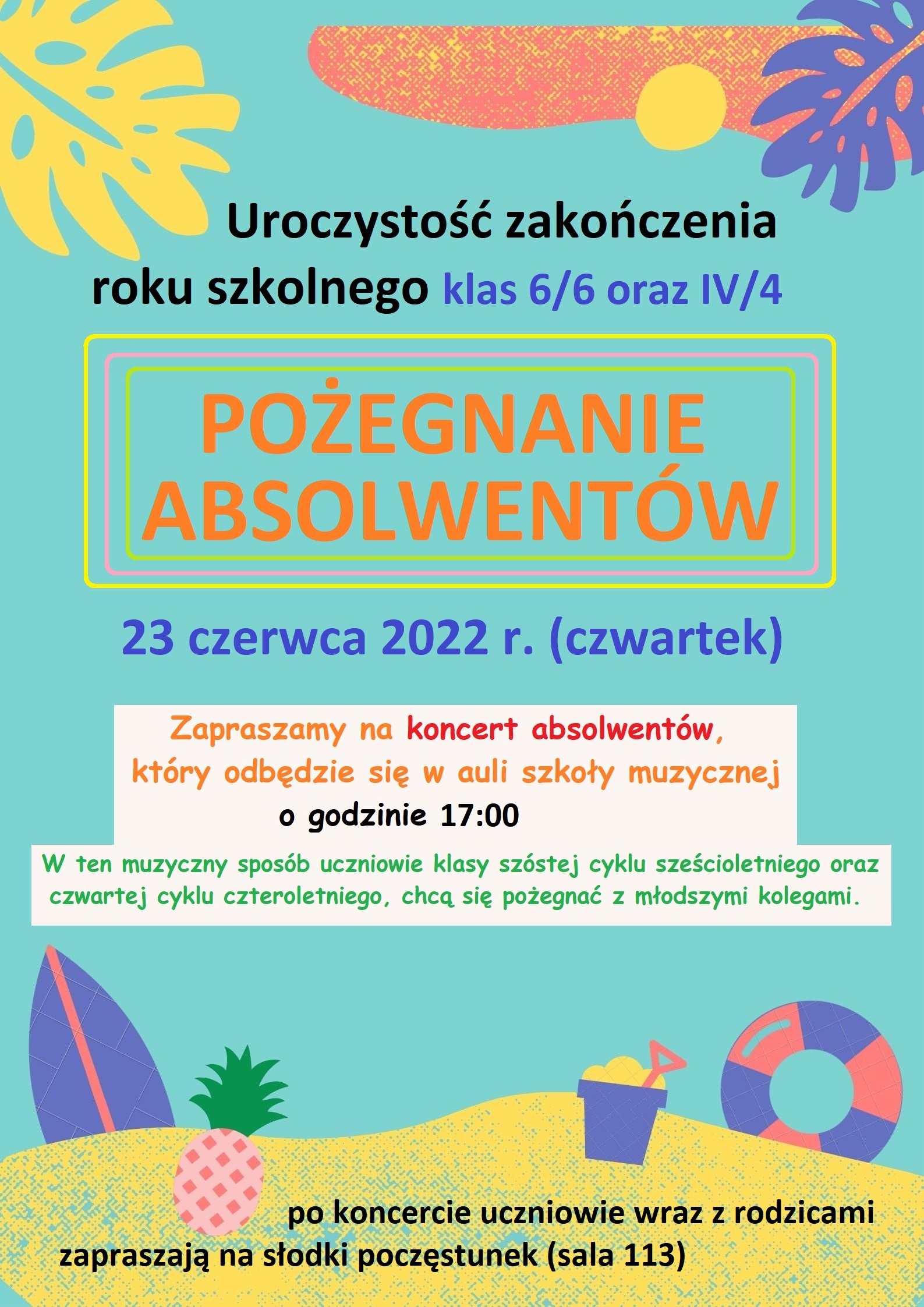 Tło w kolorze miętowym. W lewym górnym rogu żółty liść monstery. Na górze w prawym rogu fioletowy liść monstery, żółta kropka i pomarańczowa nieregularna plama. Poniżej trzy zaoblone prostokąty o krawędziach w kolorach: żółtym, różowym, zielonym. W środku napis: POŻEGNANIE ABSOLWENTÓW. Niżej napis niebieską czcionką 23 czerwca 2022 r. (czwartek). Na białym tle napis: Zapraszamy na koncert absolwentów, który odbędzie się w auli szkoły muzycznej o godzinie 17:00. W ten muzyczny sposób uczniowie klasy szóstej cyklu sześcioletniego oraz czwartej cyklu czteroletniego, chcą się pożegnać z młodszymi kolegami. Na dole na żółtej plamie symbolizującej plażę napis: po koncercie uczniowie wraz z rodzicami zapraszają na słodki poczęstunek (sala 113). Na plaży rysunek różowego ananasa, fioletowe wiaderko, kółko fioletowo-różowe i deska surfingowa.