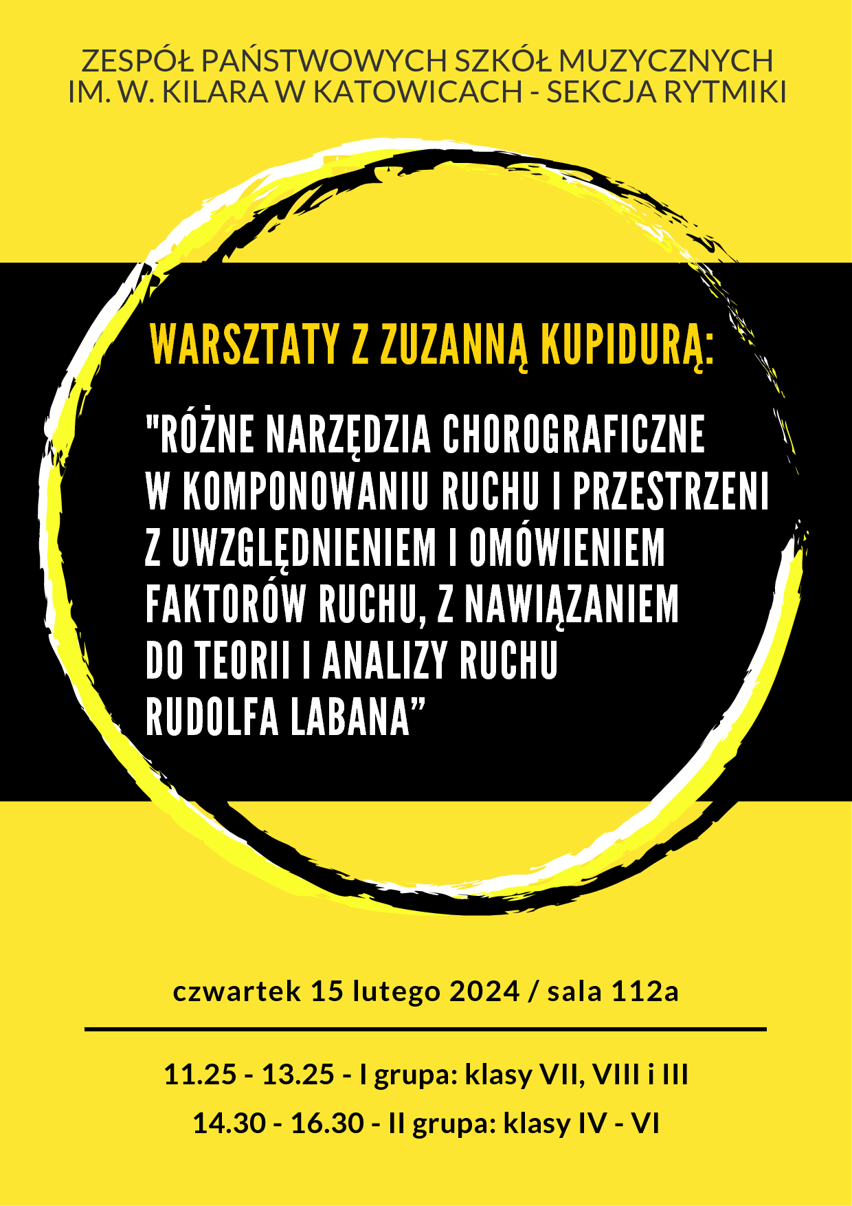 Plakat graficzny w orientacji pionowej w kolorze żółtym z czarnym pasem pośrodku. U góry znajdują się nazwa szkoły i Sekcji: Zespół Państwowych Szkół Muzycznych im. W. Kilara w Katowicach - Sekcja Rytmiki. Główny napis - opis warsztatów umieszczony na czarnym tle i grafice o kształcie okręgów. Treść napisu: "Warsztaty z Zuzanną Kupidurą: "Różne narzędzia choreograficzne w komponowaniu ruchu i przestrzeni z uwzględnieniem i omówieniem faktorów ruchu, z nawiązaniem do teorii i analizy ruchu Rudolfa Labana". U dołu plakatu napis poziomy z datą: czwartek 15 lutego 2024 / sala 112a i godzinami: 11.25 - 13.25 - I grupa: klasy VII, VIII i III; 14.30 - 16.30 - II grupa: klasy IV - VI.