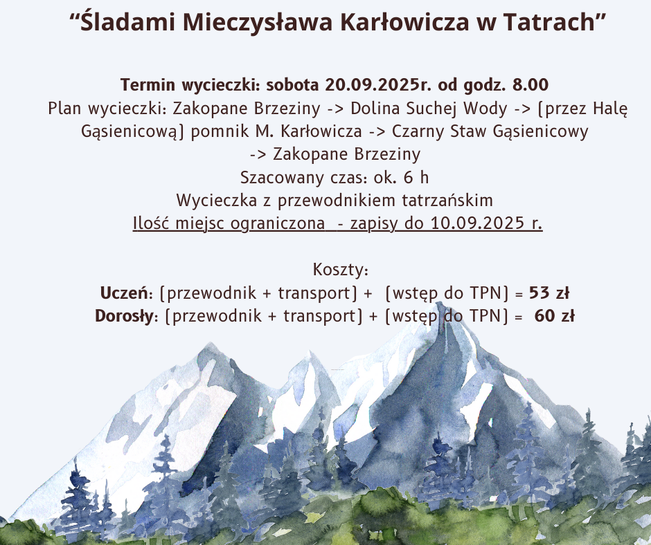Plakat informuje o wycieczce w Tatry pod hasłem „Śladami Mieczysława Karłowicza w Tatrach”. Szczegóły: Termin: sobota, 20 września 2025 r., start o godzinie 8:00. Trasa: Zakopane Brzeziny → Dolina Suchej Wody → (przez Halę Gąsienicową) pomnik Mieczysława Karłowicza → Czarny Staw Gąsienicowy → Zakopane Brzeziny. Szacowany czas przejścia: około 6 godzin. Prowadzenie: wycieczka z przewodnikiem tatrzańskim. Zapisy: do 10 września 2025 r. (ilość miejsc ograniczona). Koszty: Uczeń: przewodnik + transport + wstęp do TPN = 53 zł Dorosły: przewodnik + transport + wstęp do TPN = 60 zł Na dole plakatu znajduje się akwarelowy rysunek gór i lasu w tle.