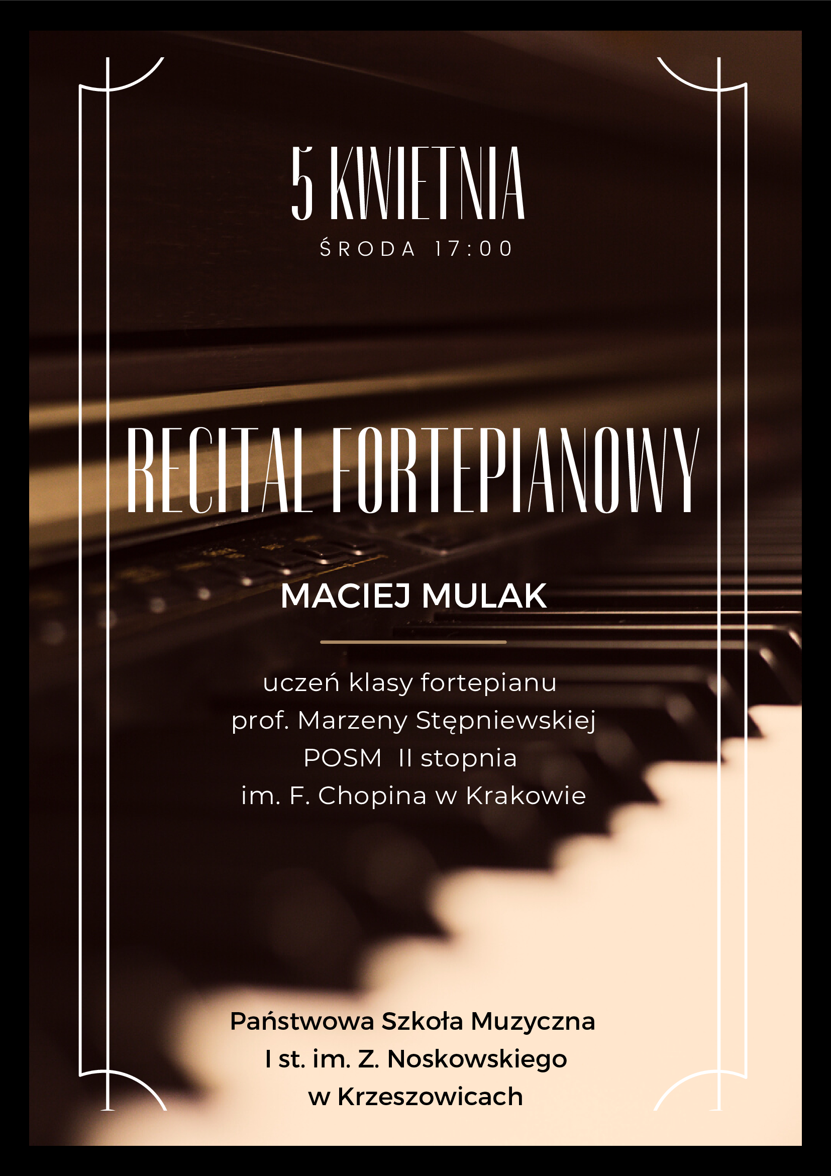 Plakat. Na tle zdjęcia przodu fortepianu z klawiaturą w odcieniach ciemnego brązu, na górze napis 5 kwietnia środa 17:00 niżej napis recital fortepianowy Maciej Mulak uczeń klasy fortepianu prof. Marzeny Stępniewskiej POSM II stopnia im. F. Chopina w Krakowie a na dole napis Państwowa Szkoła Muzyczna I st. im. Z. Noskowskiego w Krzeszowicach